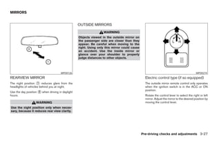 MIRRORS


                                                  OUTSIDE MIRRORS
                                                                  WARNING
                                                  Objects viewed in the outside mirror on
                                                  the passenger side are closer than they
                                                  appear. Be careful when moving to the
                                                  right. Using only this mirror could cause
                                                  an accident. Use the inside mirror or
                                                  glance over your shoulder to properly
                                                  judge distances to other objects.



                                      WPD0126                                                                                             WPD0274
REARVIEW MIRROR                                                                                 Electric control type (if so equipped)
The night position 1 reduces glare from the                                                     The outside mirror remote control only operates
headlights of vehicles behind you at night.                                                     when the ignition switch is in the ACC or ON
                                                                                                position.
Use the day position 2 when driving in daylight
hours.                                                                                          Rotate the control lever to select the right or left
                                                                                                mirror. Adjust the mirror to the desired position by
                   WARNING                                                                      moving the control lever.
Use the night position only when neces-
sary, because it reduces rear view clarity.




                                                                                              Pre-driving checks and adjustments 3-27
 