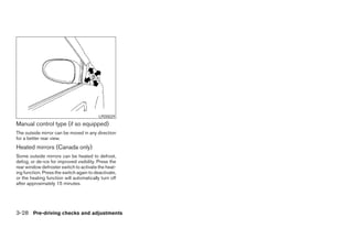 LPD0029
Manual control type (if so equipped)
The outside mirror can be moved in any direction
for a better rear view.
Heated mirrors (Canada only)
Some outside mirrors can be heated to defrost,
defog, or de-ice for improved visibility. Press the
rear window defroster switch to activate the heat-
ing function. Press the switch again to deactivate,
or the heating function will automatically turn off
after approximately 15 minutes.




3-28 Pre-driving checks and adjustments
 