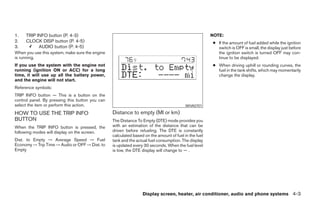 1.   TRIP INFO button (P. 4-3)                                                                        NOTE:
2.   CLOCK DISP button (P. 4-5)                                                                       ● If the amount of fuel added while the ignition
3.         AUDIO button (P. 4-5)                                                                        switch is OFF is small, the display just before
When you use this system, make sure the engine                                                          the ignition switch is turned OFF may con-
is running.                                                                                             tinue to be displayed.
If you use the system with the engine not                                                             ● When driving uphill or rounding curves, the
running (ignition ON or ACC) for a long                                                                 fuel in the tank shifts, which may momentarily
time, it will use up all the battery power,                                                             change the display.
and the engine will not start.
Reference symbols:
TRIP INFO button — This is a button on the
control panel. By pressing this button you can
select the item or perform this action.                                                  WHA0701

HOW TO USE THE TRIP INFO                         Distance to empty (MI or km)
BUTTON                                           The Distance To Empty (DTE) mode provides you
When the TRIP INFO button is pressed, the        with an estimation of the distance that can be
following modes will display on the screen.      driven before refueling. The DTE is constantly
                                                 calculated based on the amount of fuel in the fuel
Dist. to Empty → Average Speed → Fuel            tank and the actual fuel consumption. The display
Economy → Trip Time → Audio or OFF → Dist. to    is updated every 30 seconds. When the fuel level
Empty                                            is low, the DTE display will change to — .




                                                                 Display screen, heater, air conditioner, audio and phone systems 4-3
 