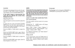 CLOCK                                                NOTE:                                            Language
The digital clock displays the time when the igni-   If you enter the clock adjustment mode and       The language can be changed to “ENGLISH” or
tion key is in OFF, ACC or ON. To enable the         do not press any button for approximately 7      “FRANÇAIS” by pressing the TUNE button.
clock display, press the CLOCK DISP button.          seconds, the screen will change to Clock Is
                                                     Set. The screen will exit out of the clock
If the power supply is disconnected, the             adjustment mode and return to the audio or
clock will not indicate the correct time.            off screen.
Readjust the time.
                                                     HOW TO USE THE AUDIO BUTTON
Adjusting the time                                   (for control panel)
The audio system must be turned off to adjust the
                                                     The audio system must be turned on to access
time.
                                                     this menu.
To adjust the time, press and hold the CLOCK
                                                     Pressing the        AUDIO button will change
DISP button for more than approximately 1.5
                                                     the settings menu as follows:
seconds. Hour Adjust will appear on the screen
and the hours will start flashing.                   Bass → Mid → Treble → Fade → Balance →
                                                     Speed Sense Volume → Beep ON/OFF → Lan-
Press the SEEK or TUNE button to adjust the
                                                     guage → Audio or OFF → Bass
hour.
                                                     For additional information, see “Audio System”
Press the CLOCK DISP button again. Minute
                                                     later in this section.
Adjust will appear on the screen and the minutes
will start flashing.                                 Beep on/off
Press the SEEK or TUNE button to adjust the          To turn off the beep, press the TUNE button to
minutes.                                             select “OFF”. This will disable the beep sound
Press the CLOCK DISP button again. Clock Is          during menu selection (except some caution
Set will appear on the screen.                       beep sounds).



                                                                    Display screen, heater, air conditioner, audio and phone systems 4-5
 