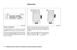VENTILATORS




                                        WHA0705                                                            WHA0772
DOOR WARNING                                         Adjust air flow direction for the driver’s and pas-
                                                     senger’s side 1 , and center 2 ventilators by
The DOOR OPEN screen will be automatically           moving the ventilator slide and/or ventilator as-
displayed any time a door or the trunk is open.      semblies.
If the door is open for longer than 10 seconds the   Open or close the ventilators 1 by using the dial.
screen will no longer display which door is open,    Move the dial toward the         to open the ven-
but the DOOR OPEN warning will remain until          tilators or toward the       to close them.
the door is closed.




4-6 Display screen, heater, air conditioner, audio and phone systems
 