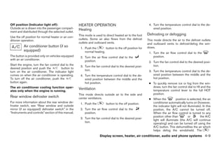 Off position (Indicator light off):                  HEATER OPERATION                                      4. Turn the temperature control dial to the de-
Outside air is drawn into the passenger compart-     Heating                                                  sired position.
ment and distributed through the selected outlet.
                                                     This mode is used to direct heated air to the foot   Defrosting or defogging
Use the off position for normal heater or air con-
ditioner operation.                                  outlets. Some air also flows from the defrost        This mode directs the air to the defrost outlets
                                                     outlets and outboard vents.                          and outboard vents to defrost/defog the win-
          Air conditioner button (if so               1. Push the        button to the off position for   dows.
          equipped)                                      normal heating.                                   1. Turn the air flow control dial to the
The button is provided only on vehicles equipped      2. Turn the air flow control dial to the                position.
with an air conditioner.                                 position.                                         2. Turn the fan control dial to the desired posi-
Start the engine, turn the fan control dial to the                                                            tion.
                                                      3. Turn the fan control dial to the desired posi-
desired position and push the           button to
                                                         tion.                                             3. Turn the temperature control dial to the de-
turn on the air conditioner. The indicator light
comes on when the air conditioner is operating.       4. Turn the temperature control dial to the de-         sired position between the middle and the
To turn off the air conditioner, push the                sired position between the middle and the            hot position.
button again.                                            hot position.                                     ● To quickly remove ice or fog from the win-
The air conditioner cooling function oper-                                                                   dows, turn the fan control dial to HI and the
                                                     Ventilation                                             temperature control lever to the full HOT
ates only when the engine is running.
                                                     This mode directs outside air to the side and           position.
Rear window defroster switch                         center ventilators.                                   ● When the           position is selected, the air
For more information about the rear window de-        1. Push the         button to the off position.        conditioner automatically turns on (however,
froster switch, see “Rear window and outside                                                                 the indicator light will not illuminate). In this
mirror (if so equipped) defroster switch” in the      2. Turn the air flow control dial to the               position, the A/C cannot be turned off.
“Instruments and controls” section of this manual.       position.                                           When the air flow control is turned to any
                                                                                                             position other than          or        the A/C
                                                      3. Turn the fan control dial to the desired posi-
                                                                                                             light will illuminate (the A/C will continue
                                                         tion.                                               operating) and can be turned off using the
                                                                                                             A/C button. This dehumidifies the air which
                                                                                                             helps defog the windshield. The
                                                                     Display screen, heater, air conditioner, audio and phone systems 4-9
 