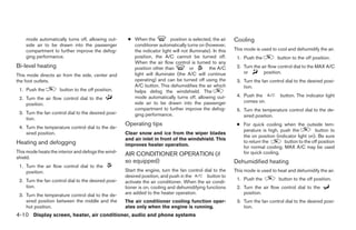 mode automatically turns off, allowing out-       ● When the           position is selected, the air    Cooling
    side air to be drawn into the passenger             conditioner automatically turns on (however,
    compartment to further improve the defog-           the indicator light will not illuminate). In this   This mode is used to cool and dehumidify the air.
    ging performance.                                   position, the A/C cannot be turned off.              1. Push the         button to the off position.
                                                        When the air flow control is turned to any
Bi-level heating                                        position other than          or        the A/C       2. Turn the air flow control dial to the MAX A/C
                                                        light will illuminate (the A/C will continue            or        position.
This mode directs air from the side, center and
the foot outlets.                                       operating) and can be turned off using the           3. Turn the fan control dial to the desired posi-
                                                        A/C button. This dehumidifies the air which             tion.
 1. Push the         button to the off position.        helps defog the windshield. The
                                                        mode automatically turns off, allowing out-          4. Push the          button. The indicator light
 2. Turn the air flow control dial to the
                                                        side air to be drawn into the passenger                 comes on.
    position.
                                                        compartment to further improve the defog-            5. Turn the temperature control dial to the de-
 3. Turn the fan control dial to the desired posi-      ging performance.                                       sired position.
    tion.
                                                     Operating tips                                          ● For quick cooling when the outside tem-
 4. Turn the temperature control dial to the de-
                                                                                                               perature is high, push the          button to
    sired position.                                  Clear snow and ice from the wiper blades
                                                                                                               the on position (indicator light on). Be sure
                                                     and air inlet in front of the windshield. This
Heating and defogging                                                                                          to return the       button to the off position
                                                     improves heater operation.                                for normal cooling. MAX A/C may be used
This mode heats the interior and defogs the wind-                                                              for quick cooling.
                                                     AIR CONDITIONER OPERATION (if
shield.
                                                     so equipped)                                           Dehumidified heating
 1. Turn the air flow control dial to the
    position.                                        Start the engine, turn the fan control dial to the     This mode is used to heat and dehumidify the air.
                                                     desired position, and push in the       button to
 2. Turn the fan control dial to the desired posi-                                                           1. Push the          button to the off position.
                                                     activate the air conditioner. When the air condi-
    tion.                                            tioner is on, cooling and dehumidifying functions       2. Turn the air flow control dial to the
 3. Turn the temperature control dial to the de-     are added to the heater operation.                         position.
    sired position between the middle and the        The air conditioner cooling function oper-              3. Turn the fan control dial to the desired posi-
    hot position.                                    ates only when the engine is running.                      tion.
4-10 Display screen, heater, air conditioner, audio and phone systems
 