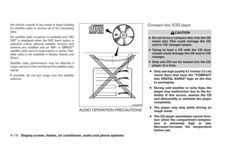 the vehicle outside of any metal or large building                                     Compact disc (CD) player
for satellite radio to receive all of the necessary
data.                                                                                                    CAUTION
No satellite radio reception is available and “NO                                      ● Do not force a compact disc into the CD
SAT” is displayed when the SAT band option is                                            insert slot. This could damage the CD
selected unless optional satellite receiver and                                          and/or CD changer/player.
antenna are installed and an XM or SIRIUS™
satellite radio service subscription is active. Sat-                                   ● Trying to load a CD with the CD door
ellite radio is not available in Alaska, Hawaii and                                      closed could damage the CD and/or CD
Guam.                                                                                    changer.

Satellite radio performance may be affected if                                         ● Only one CD can be loaded into the CD
cargo carried on the roof blocks the satellite radio                                     player at a time.
signal.                                                                                 ● Only use high quality 4.7 inches (12 cm)
If possible, do not put cargo over the satellite                                          round discs that have the “COMPACT
antenna.                                                                                  disc DIGITAL AUDIO” logo on the disc
                                                                                          or packaging.
                                                                                        ● During cold weather or rainy days, the
                                                                                          player may malfunction due to the hu-
                                                                                          midity. If this occurs, remove the CD
                                                                                          and dehumidify or ventilate the player
                                                                                          completely.
                                                                             LHA0099
                                                                                        ● The player may skip while driving on
                                                       AUDIO OPERATION PRECAUTIONS        rough roads.
                                                                                        ● The CD player sometimes cannot func-
                                                                                          tion when the compartment tempera-
                                                                                          ture is extremely high or low.
                                                                                          Decrease/increase the temperature
                                                                                          before use.
4-16 Display screen, heater, air conditioner, audio and phone systems
 