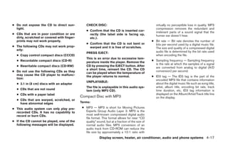 ● Do not expose the CD to direct sun-            CHECK DISC:                                          virtually no perceptible loss in quality. MP3
  light.                                                                                              compression removes the redundant and
                                                 ● Confirm that the CD is inserted cor-               irrelevant parts of a sound signal that the
● CDs that are in poor condition or are            rectly (the label side is facing up,               human ear doesn’t hear.
  dirty, scratched or covered with finger-         etc.).
  prints may not work properly.                                                                    ● Bit rate — Bit rate denotes the number of
                                                 ● Confirm that the CD is not bent or                bits per second used by a digital music file.
● The following CDs may not work prop-             warped and it is free of scratches.               The size and quality of a compressed digital
  erly:
                                                 PRESS EJECT:                                        audio file is determined by the bit rate used
  ● Copy control compact discs (CCCD)                                                                when encoding the file.
                                                 This is an error due to excessive tem-
  ● Recordable compact discs (CD-R)                                                                ● Sampling frequency — Sampling frequency
                                                 perature inside the player. Remove the
                                                                                                     is the rate at which the samples of a signal
  ● Rewritable compact discs (CD-RW)             CD by pressing the EJECT button. After
                                                                                                     are converted from analog to digital (A/D
                                                 a short time, reinsert the CD. The CD
● Do not use the following CDs as they                                                               conversion) per second.
                                                 can be played when the temperature of
  may cause the CD player to malfunc-            the player returns to normal.                     ● ID3 tag — The ID3 tag is the part of the
  tion:                                                                                              encoded MP3 file that contains information
                                                 UNPLAYABLE:
  ● 3.1 in (8 cm) discs with an adapter                                                              about the digital music file such as song title,
                                                 The file is unplayable in this audio sys-           artist, album title, encoding bit rate, track
  ● CDs that are not round                       tem (only MP3 CD).                                  time duration, etc. ID3 tag information is
  ● CDs with a paper label                                                                           displayed on the Album/Artist/Track title line
                                             Compact Disc with MP3                                   on the display.
  ● CDs that are warped, scratched, or
    have abnormal edges                      Terms:

● This audio system can only play pre-        ● MP3 — MP3 is short for Moving Pictures
  recorded CDs. It has no capability to         Experts Group Audio Layer 3. MP3 is the
  record or burn CDs.                           most well-known compressed digital audio
                                                file format. This format allows for near “CD
● If the CD cannot be played, one of the        quality” sound, but at a fraction of the size of
  following messages will be displayed.         normal audio files. MP3 conversion of an
                                                audio track from CD-ROM can reduce the
                                                file size by approximately a 10:1 ratio with
                                                           Display screen, heater, air conditioner, audio and phone systems 4-17
 