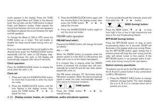 mode appears in the display. Press the TUNE          3. Press the AUDIO/CLOCK button again until         To move quickly through the channels, press and
button to adjust Bass and Treble to the desired         the minutes flash in the display screen, then    hold either the      or       button.
level. You can also use the TUNE button to adjust       press the TUNE button             or       to
                                                                                                                              SEEK (tuning) button:
Fader and Balance modes. Fader adjusts the              adjust the minutes.
sound level between the front and rear speakers
                                                     4. Press the AUDIO/CLOCK button again to            Press the SEEK button           or      to tune
and Balance adjusts the sound between the right
                                                        exit the clock set mode.                         from high to low or low to high frequencies and
and left speakers.
                                                                                                         stop at the next broadcasting station.
To change the Beep to ON or OFF, press the          FM/AM radio operation
TUNE button up or down. This will enable or                                                              RPT·SCAN (tuning) button:
                                                    FM/AM band select:
disable the beep sound heard during menu se-                                                             Press the RPT·SCAN button to stop at each
lection.                                            Pressing the RADIO button will change the band
                                                                                                         broadcasting station for 5 seconds. SCAN will
                                                    as follows:
Once you have adjusted the sound quality to the                                                          illuminate in the display while scan tuning. Press-
                                                    AM ←→ FM                                             ing the RPT·SCAN button again during this 5
desired level, press the AUDIO/CLOCK button
repeatedly until the radio or CD display reap-      When the RADIO button is pressed while the           second period will stop the scan tuning and the
pears. Otherwise, the radio or CD display will      ignition switch is in the ACC or ON position, the    radio will remain tuned to that station. If the
automatically reappear after about 5 seconds.       radio will come on at the station last played.       RPT·SCAN button is not pressed within 5 sec-
                                                                                                         onds, scan tuning moves to the next station.
Clock operation                                     If a compact disc is playing when the RADIO
                                                    button is pressed, the compact disc will auto-       Station memory operations:
Press the AUDIO/CLOCK button to display the         matically be turned off and the last radio station
clock when the radio is off.                                                                             18 stations can be set for the FM and AM radio to
                                                    played will come on.
                                                                                                         the A, B and C preset button in any combination
Clock set                                           The FM stereo indicator, ST, illuminates during      of AM or FM stations.
 1. Press and hold the AUDIO/CLOCK button           FM stereo reception. When the stereo broadcast
                                                    signal is weak, the radio automatically changes       1. Press the PRESET A·B·C button to change
    for more than 2 seconds to enter the clock
                                                    from stereo to monaural reception.                       between storage banks. The radio displays
    set mode.
                                                                                                             the icon A, B or C to indicate which set of
 2. Press the AUDIO/CLOCK button until the                              TUNE button:                         presets are active.
    hour flashes in the display screen, then
    press the TUNE button        or       to        Press the TUNE button               or         for
    adjust the hour.                                manual tuning.
4-22 Display screen, heater, air conditioner, audio and phone systems
 