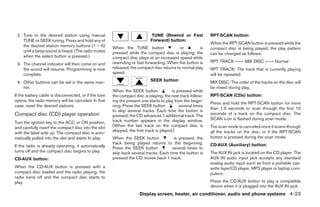 2. Tune to the desired station using manual                                 TUNE (Rewind or Fast            RPT·SCAN button:
    TUNE or SEEK tuning. Press and hold any of                              Forward) button:
                                                                                                             When the RPT·SCAN button is pressed while the
    the desired station memory buttons (1 – 6)         When the TUNE button                 or        is     compact disc is being played, the play pattern
    until a beep sound is heard. (The radio mutes      pressed while the compact disc is playing, the        can be changed as follows:
    when the select button is pressed.)                compact disc plays at an increased speed while
                                                       rewinding or fast forwarding. When the button is      RPT TRACK ←→ MIX DISC ←→ Normal
 3. The channel indicator will then come on and
    the sound will resume. Programming is now          released, the compact disc returns to normal play     RPT TRACK: The track that is currently playing
    complete.                                          speed.                                                will be repeated.
 4. Other buttons can be set in the same man-                               SEEK button:                     MIX DISC: The order of the tracks on the disc will
    ner.                                                                                                     be mixed during play.
                                                       When the SEEK button              is pressed while
If the battery cable is disconnected, or if the fuse   the compact disc is playing, the next track follow-   RPT·SCAN (CDs) button:
opens, the radio memory will be canceled. In that      ing the present one starts to play from the begin-
                                                                                                             Press and hold the RPT·SCAN button for more
case, reset the desired stations.                      ning. Press the SEEK button           several times
                                                                                                             than 1.5 seconds to scan through the first 10
                                                       to skip several tracks. Each time the button is
Compact disc (CD) player operation                     pressed, the CD advances 1 additional track. The      seconds of a track on the compact disc. The
                                                       track number appears in the display window.           SCAN icon is flashed during scan mode.
Turn the ignition key to the ACC or ON position,
and carefully insert the compact disc into the slot    (When the last track on the compact disc is           The scan mode is canceled once it scans through
                                                       skipped, the first track is played.)                  all the tracks on the disc, or if the RPT·SCAN
with the label side up. The compact disc is auto-
matically pulled into the slot and starts to play.     When the SEEK button              is pressed, the     button is pressed during the scan mode.
                                                       track being played returns to the beginning.          CD·AUX (Auxiliary) button:
If the radio is already operating, it automatically    Press the SEEK button            several times to
turns off and the compact disc begins to play.         skip back several tracks. Each time the button is     The AUX IN jack is located on the CD player. The
CD·AUX button:                                         pressed the CD moves back 1 track.                    AUX IN audio input jack accepts any standard
                                                                                                             analog audio input such as from a portable cas-
When the CD·AUX button is pressed with a                                                                     sette tape/CD player, MP3 player or laptop com-
compact disc loaded and the radio playing, the                                                               puters.
radio turns off and the compact disc starts to
play.                                                                                                        Press the CD·AUX button to play a compatible
                                                                                                             device when it is plugged into the AUX IN jack.
                                                                      Display screen, heater, air conditioner, audio and phone systems 4-23
 