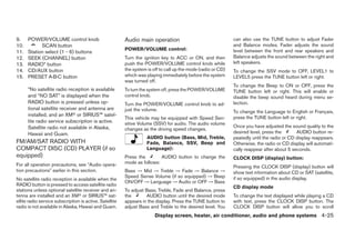 9.    POWER/VOLUME control knob                          Audio main operation                                  can also use the TUNE button to adjust Fader
10.         SCAN button                                                                                        and Balance modes. Fader adjusts the sound
                                                         POWER/VOLUME control:                                 level between the front and rear speakers and
11.   Station select (1 - 6) buttons
12.   SEEK (CHANNEL) button                              Turn the ignition key to ACC or ON, and then          Balance adjusts the sound between the right and
13.   RADIO* button                                      push the POWER/VOLUME control knob while              left speakers.
14.   CD/AUX button                                      the system is off to call up the mode (radio or CD)   To change the SSV mode to OFF, LEVEL1 to
15.   PRESET A·B·C button                                which was playing immediately before the system       LEVEL5 press the TUNE button left or right.
                                                         was turned off.
                                                                                                               To change the Beep to ON or OFF, press the
      *No satellite radio reception is available         To turn the system off, press the POWER/VOLUME        TUNE button left or right. This will enable or
      and “NO SAT” is displayed when the                 control knob.                                         disable the beep sound heard during menu se-
      RADIO button is pressed unless op-                 Turn the POWER/VOLUME control knob to ad-             lection.
      tional satellite receiver and antenna are          just the volume.                                      To change the Language to English or Français,
      installed, and an XM or SIRIUS™ satel-
                                                         This vehicle may be equipped with Speed Sen-          press the TUNE button left or right.
      lite radio service subscription is active.         sitive Volume (SSV) for audio. The audio volume
      Satellite radio not available in Alaska,                                                                 Once you have adjusted the sound quality to the
                                                         changes as the driving speed changes.
      Hawaii and Guam.                                                                                         desired level, press the       AUDIO button re-
                                                                    AUDIO button (Bass, Mid, Treble,           peatedly until the radio or CD display reappears.
FM/AM/SAT RADIO WITH                                                Fade, Balance, SSV, Beep and               Otherwise, the radio or CD display will automati-
COMPACT DISC (CD) PLAYER (if so                                     Language):                                 cally reappear after about 5 seconds.
equipped)                                                Press the        AUDIO button to change the           CLOCK DISP (display) button:
For all operation precautions, see Audio opera-          mode as follows:
                                                                                                               Pressing the CLOCK DISP (display) button will
tion precautions earlier in this section.                Bass → Mid → Treble → Fade → Balance →                show text information about CD or SAT (satellite,
                                                         Speed Sense Volume (if so equipped) → Beep            if so equipped) in the audio display.
No satellite radio reception is available when the
                                                         ON/OFF → Language → Audio or OFF → Bass
RADIO button is pressed to access satellite radio                                                              CD display mode
stations unless optional satellite receiver and an-      To adjust Bass, Treble, Fade and Balance, press
tenna are installed and an XM or SIRIUS™ sat-            the       AUDIO button until the desired mode         To change the text displayed while playing a CD
ellite radio service subscription is active. Satellite   appears in the display. Press the TUNE button to      with text, press the CLOCK DISP button. The
radio is not available in Alaska, Hawaii and Guam.       adjust Bass and Treble to the desired level. You      CLOCK DISP button will allow you to scroll
                                                                        Display screen, heater, air conditioner, audio and phone systems 4-25
 