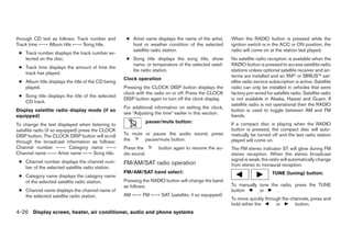 through CD text as follows: Track number and         ● Artist name displays the name of the artist,     When the RADIO button is pressed while the
Track time ←→ Album title ←→ Song title.               host or weather condition of the selected        ignition switch is in the ACC or ON position, the
                                                       satellite radio station.                         radio will come on at the station last played.
 ● Track number displays the track number se-
   lected on the disc.                               ● Song title displays the song title, show         No satellite radio reception is available when the
                                                       name, or temperature of the selected satel-      RADIO button is pressed to access satellite radio
 ● Track time displays the amount of time the
                                                       lite radio station.                              stations unless optional satellite receiver and an-
   track has played.
                                                                                                        tenna are installed and an XM or SIRIUS™ sat-
                                                    Clock operation
 ● Album title displays the title of the CD being                                                       ellite radio service subscription is active. Satellite
   played.                                          Pressing the CLOCK DISP button displays the         radio can only be installed in vehicles that were
                                                    clock with the radio on or off. Press the CLOCK     factory pre-wired for satellite radio. Satellite radio
 ● Song title displays the title of the selected
                                                    DISP button again to turn off the clock display.    is not available in Alaska, Hawaii and Guam. If
   CD track.
                                                                                                        satellite radio is not operational then the RADIO
                                                    For additional information on setting the clock,
Display satellite radio display mode (if so                                                             button is used to toggle between AM and FM
                                                    see “Adjusting the time” earlier in this section.
equipped)                                                                                               bands.
                                                                 pause/mute button:                     If a compact disc is playing when the RADIO
To change the text displayed when listening to
satellite radio (if so equipped) press the CLOCK                                                        button is pressed, the compact disc will auto-
DISP button. The CLOCK DISP button will scroll      To mute or pause the audio sound, press             matically be turned off and the last radio station
through the broadcast information as follows:       the     pause/mute button.                          played will come on.
Channel number ←→ Category name ←→                  Press the         button again to resume the au-    The FM stereo indicator ST will glow during FM
Channel name ←→ Artist name ←→ Song title.          dio sound.                                          stereo reception. When the stereo broadcast
 ● Channel number displays the channel num-                                                             signal is weak, the radio will automatically change
                                                    FM/AM/SAT radio operation                           from stereo to monaural reception.
   ber of the selected satellite radio station.
                                                    FM/AM/SAT band select:                                                    TUNE (tuning) button:
 ● Category name displays the category name
   of the selected satellite radio station.         Pressing the RADIO button will change the band
                                                    as follows:                                         To manually tune the radio, press the TUNE
 ● Channel name displays the channel name of                                                            button      or      .
   the selected satellite radio station.            AM ←→ FM ←→ SAT (satellite, if so equipped)
                                                                                                        To move quickly through the channels, press and
                                                                                                        hold either the      or       button.
4-26 Display screen, heater, air conditioner, audio and phone systems
 