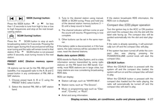 SEEK (tuning) button:              3. Tune to the desired station using manual,          If the station broadcasts RDS information, the
                                                          SEEK or SCAN tuning. Press and hold any            RDS icon is displayed.
Press the SEEK button          or        for less         of the desired station memory buttons (1 –
than 1.5 seconds to tune from high to low or low          6) until a beep sound is heard.                    Compact disc (CD) player operation
to high frequencies and stop at the next broad-        4. The channel indicator will then come on and        Turn the ignition key to the ACC or ON position
casting station.                                          the sound will resume. Programming is now          and insert the compact disc into the slot with the
          SCAN (tuning) button:                           complete.                                          label side facing up. The compact disc will be
                                                                                                             guided automatically into the slot and start play-
                                                       5. Other buttons can be set in the same man-          ing.
Press the         SCAN button to stop at each             ner.
broadcasting station for 5 seconds. Pressing the                                                             If the radio is already operating, it will automati-
button again during this 5 second period will stop    If the battery cable is disconnected, or if the fuse   cally turn off and the compact disc will play.
scan tuning and the radio will remain tuned to that   opens, the radio memory will be canceled. In that
                                                      case, reset the desired stations.                      If the system has been turned off while the com-
station. If the      SCAN button is not pressed
                                                                                                             pact disc was playing, pressing the
within 5 seconds, scan tuning moves to the next       Radio data system (RDS):                               POWER/VOLUME control knob will start the
station.
                                                      RDS stands for Radio Data System, and is a data        compact disc.
PRESET A·B·C (Station memory opera-                   information service transmitted by some radio          CD/AUX button:
tions):                                               stations on the FM band (not AM band). Cur-
                                                      rently, most RDS stations are in large cities, but     When the CD/AUX button is pressed with the
18 stations can be set for the FM, AM and SAT
                                                      many stations are now considering broadcasting         system off and the compact disc loaded, the
(satellite, if so equipped) radio to the A, B and C
                                                      RDS data.                                              system will turn on and the compact disc will start
preset button in any combination of FM, AM or
                                                                                                             to play.
SAT stations.                                         RDS can display:
                                                                                                             When the CD/AUX button is pressed with the
 1. Choose preset bank A, B or C using the             ● Station call sign, such as “WHFR 98.3”.             compact disc loaded but the radio playing, the
    PRESET A·B·C select button.
                                                       ● Station name, such as “The Groove”.                 radio will automatically be turned off and the
 2. Select the desired FM, AM or SAT station                                                                 compact disc will start to play.
    band.                                              ● Music or programming type such as “Clas-
                                                         sical”, “Country”, or “Rock”.
                                                       ● Artist and song information.
                                                                     Display screen, heater, air conditioner, audio and phone systems 4-27
 