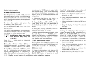 Audio main operation                                  can also use the TUNE button to adjust Fader        through CD text as follows: Track number and
                                                      and Balance modes. Fader adjusts the sound          Track time ←→ Album title ←→ Song title.
POWER/VOLUME control:                                 level between the front and rear speakers and
                                                                                                           ● Track number displays the track number se-
Turn the ignition key to ACC or ON, and then          Balance adjusts the sound between the right and
                                                                                                             lected on the disc.
push the POWER/VOLUME control knob while              left speakers.
the system is off to call up the mode (radio or CD)                                                        ● Track time displays the amount of time the
                                                      To change the SSV mode to OFF, LEVEL1 to
which was playing immediately before the system                                                              track has played.
                                                      LEVEL5 press the TUNE button left or right.
was turned off.                                                                                            ● Album title displays the title of the CD being
                                                      To change the Beep to ON or OFF, press the
To turn the system off,               press    the                                                           played.
                                                      TUNE button left or right. This will enable or
POWER/VOLUME control knob.                            disable the beep sound heard during menu se-         ● Song title displays the title of the selected
Turn the POWER/VOLUME control knob to ad-             lection.                                               CD track.
just the volume.                                      To change the Language to English or Français,      MP3 display mode
This vehicle may be equipped with Speed Sen-          press the TUNE button left or right.
                                                                                                          To change the text displayed when listening to a
sitive Volume (SSV) for audio. The audio volume
                                                      Once you have adjusted the sound quality to the     CD with MP3s and ID3 tags, press the CLOCK
changes as the driving speed changes.
                                                      desired level, press the       AUDIO button re-     DISP button. The CLOCK DISP button will scroll
           AUDIO button (Bass, Mid, Treble,           peatedly until the radio or CD display reappears.   through the CD text as follows: Disc number,
           Fade, Balance, SSV, Beep and               Otherwise, the radio or CD display will automati-   Track number and Folder number ←→ Folder title
           Language):                                 cally reappear after about 5 seconds.               ←→ Album title ←→ Artist name ←→ Song title.
Press the        AUDIO button to change the           CLOCK DISP (display) button:                         ● Disc number displays the number of the
mode as follows:                                                                                             current disc playing.
                                                      Pressing the CLOCK DISP (display) button will
Bass → Mid → Treble → Fade → Balance →                show text information about CD or MP3 and SAT        ● Track number displays the number of the
Speed Sense Volume (if so equipped) → Beep            (satellite, if so equipped) in the audio display.      track playing on the selected disc.
ON/OFF → Language → Audio or OFF → Bass
                                                      CD display mode                                      ● Folder number displays the number of the
To adjust Bass, Treble, Fade and Balance, press
                                                                                                             current folder on the MP3 CD.
the       AUDIO button until the desired mode         To change the text displayed while playing a CD
appears in the display. Press the TUNE button to      with text, press the CLOCK DISP button. The          ● Folder title displays the title of the folder.
adjust Bass and Treble to the desired level. You      CLOCK DISP button will allow you to scroll
4-30 Display screen, heater, air conditioner, audio and phone systems
 