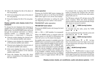 ● Album title displays the title of the album of    Clock operation                                          If a compact disc is playing when the RADIO
   the song playing.                                                                                          button is pressed, the compact disc will auto-
                                                     Pressing the CLOCK DISP button displays the
                                                                                                              matically be turned off and the last radio station
 ● Artist name displays the name of the artist of    clock with the radio on or off. Press the CLOCK
                                                                                                              played will come on.
   the song playing.                                 DISP button again to turn off the clock display.
                                                                                                              The FM stereo indicator ST will glow during FM
 ● Song title displays the title of the song play-   For additional information on setting the clock,
                                                                                                              stereo reception. When the stereo broadcast
   ing.                                              see “Adjusting the time” earlier in this section.
                                                                                                              signal is weak, the radio will automatically change
Display satellite radio display mode (if so          FM/AM/SAT radio operation                                from stereo to monaural reception.
equipped)
                                                     FM/AM/SAT band select:                                                       TUNE (tuning) button:
To change the text displayed when listening to
satellite radio (if so equipped) press the CLOCK     Pressing the RADIO button will change the band           To manually tune the radio, press the TUNE
DISP button. The CLOCK DISP button will scroll       as follows:                                              button      or      .
through the broadcast information as follows:        AM ←→ FM ←→ SAT (satellite, if so equipped)
Channel number ←→ Category name ←→                                                                            To move quickly through the channels, press and
Channel name ←→ Artist name ←→ Song title.           When the RADIO button is pressed while the               hold either the      or       button.
                                                     ignition switch is in the ACC or ON position, the                            SEEK (tuning) button:
 ● Channel number displays the channel num-          radio will come on at the station last played.
   ber of the selected satellite radio station.
                                                     No satellite radio reception is available when the       Press the SEEK button          or        for less
 ● Category name displays the category name          RADIO button is pressed to access satellite radio        than 1.5 seconds to tune from high to low or low
   of the selected satellite radio station.          stations unless optional satellite receiver and an-      to high frequencies and stop at the next broad-
 ● Channel name displays the channel name of         tenna are installed and an XM or SIRIUS™ sat-            casting station.
   the selected satellite radio station.             ellite radio service subscription is active. Satellite
                                                                                                                        SCAN (tuning) button:
                                                     radio can only be installed in vehicles that were
 ● Artist name displays the name of the artist,
   host or weather condition of the selected         factory pre-wired for satellite radio. Satellite radio
                                                     is not available in Alaska, Hawaii and Guam. If          Press the         SCAN button to stop at each
   satellite radio station.                                                                                   broadcasting station for 5 seconds. Pressing the
                                                     satellite radio is not operational then the RADIO
 ● Song title displays the song title, show          button is used to toggle between AM and FM               button again during this 5 second period will stop
   name, or temperature of the selected satel-       bands.                                                   scan tuning and the radio will remain tuned to that
   lite radio station.
                                                                     Display screen, heater, air conditioner, audio and phone systems 4-31
 