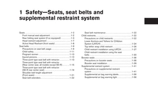 1 Safety—Seats, seat belts and
supplemental restraint system

Seats . . . . . . . . . . . . . . . . . . . . . . . . . . . . . . . . . . . . . . . . . . . . 1-2      Seat belt maintenance . . . . . . . . . . . . . . . . . . . . . . . . . 1-22
  Front manual seat adjustment . . . . . . . . . . . . . . . . . . . . 1-2                          Child restraints . . . . . . . . . . . . . . . . . . . . . . . . . . . . . . . . . . . 1-22
  Rear folding seat system (if so equipped) . . . . . . . . . 1-3                                      Precautions on child restraints . . . . . . . . . . . . . . . . . . 1-22
  Head restraint adjustment . . . . . . . . . . . . . . . . . . . . . . . 1-7                          Lower Anchors and Tethers for CHildren
  Active Head Restraint (front seats) . . . . . . . . . . . . . . . 1-8                                System (LATCH) . . . . . . . . . . . . . . . . . . . . . . . . . . . . . . 1-24
Seat belts . . . . . . . . . . . . . . . . . . . . . . . . . . . . . . . . . . . . . . . . 1-9         Top tether strap child restraint . . . . . . . . . . . . . . . . . . 1-26
  Precautions on seat belt usage. . . . . . . . . . . . . . . . . . . 1-9                              Child restraint installation using LATCH . . . . . . . . . . 1-27
  Child safety . . . . . . . . . . . . . . . . . . . . . . . . . . . . . . . . . . . 1-11              Child restraint installation using the seat
  Pregnant women . . . . . . . . . . . . . . . . . . . . . . . . . . . . . . 1-13                      belts . . . . . . . . . . . . . . . . . . . . . . . . . . . . . . . . . . . . . . . . . 1-30
  Injured persons. . . . . . . . . . . . . . . . . . . . . . . . . . . . . . . . 1-13               Booster seats . . . . . . . . . . . . . . . . . . . . . . . . . . . . . . . . . . . . 1-36
  Three-point type seat belt with retractor . . . . . . . . . . 1-13                                   Precautions on booster seats . . . . . . . . . . . . . . . . . . . 1-36
  Three-point type seat belt with retractor                                                            Booster seat installation . . . . . . . . . . . . . . . . . . . . . . . . 1-39
  (Rear center seat, all models except SE-R) . . . . . . . 1-15
                                                                                                    Supplemental restraint system . . . . . . . . . . . . . . . . . . . . . 1-41
  Three-point type seat belt with retractor
  (SE-R rear center seat). . . . . . . . . . . . . . . . . . . . . . . . . 1-19                        Precautions on supplemental restraint
                                                                                                       system . . . . . . . . . . . . . . . . . . . . . . . . . . . . . . . . . . . . . . . 1-41
  Shoulder belt height adjustment
  (Front seats) . . . . . . . . . . . . . . . . . . . . . . . . . . . . . . . . . . 1-21               Supplemental air bag warning labels . . . . . . . . . . . . . 1-56
  Seat belt extenders . . . . . . . . . . . . . . . . . . . . . . . . . . . . 1-22                     Supplemental air bag warning light . . . . . . . . . . . . . . 1-56
 