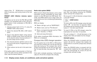 station. If the    SCAN button is not pressed          Radio data system (RDS):                               If the system has been turned off while the com-
within 5 seconds, scan tuning moves to the next                                                               pact disc was playing, pressing the POWER
                                                       RDS stands for Radio Data System, and is a data
station.                                                                                                      button will start the compact disc.
                                                       information service transmitted by some radio
PRESET A·B·C (Station memory opera-                    stations on the FM band (not AM band). Cur-            Do not use 3.1 in (8 cm) diameter compact discs
tions):                                                rently, most RDS stations are in large cities, but     in the CD changer.
                                                       many stations are now considering broadcasting
18 stations can be set for the FM, AM and SAT                                                                            LOAD button:
                                                       RDS data.
(satellite, if so equipped) radio to the A, B and C
preset button in any combination of FM, AM or          RDS can display:                                       To insert a CD in the CD changer, press the load
SAT stations.                                                                                                 button        for less than 1.5 seconds. Select
                                                        ● Station call sign, such as “WHFR 98.3”.
 1. Choose preset bank A, B or C using the                                                                    the loading slot by pressing the CD insert select
                                                        ● Station name, such as “The Groove”.                 button (1 – 6), then insert the CD.
    PRESET A·B·C select button.
                                                        ● Music or programming type such as “Clas-            To insert 6 CDs to the CD changer, press the
 2. Select the desired FM, AM or SAT station
                                                          sical”, “Country”, or “Rock”.                       load button for more than 1.5 seconds.
    band.
                                                        ● Artist and song information.                        The slot numbers (1 – 6) will illuminate on the
 3. Tune to the desired station using manual,
    SEEK or SCAN tuning. Press and hold any            If the station broadcasts RDS information, the         display when CDs are loaded into the changer.
    of the desired station memory buttons (1 –         RDS icon is displayed.                                 CD/AUX button:
    6) until a beep sound is heard.
                                                       Compact disc (CD) changer operation                    When the CD/AUX button is pressed with the
 4. The channel indicator will then come on and                                                               system off and the compact disc loaded, the
    the sound will resume. Programming is now          Turn the ignition key to the ACC or ON position        system will turn on and the compact disc will start
    complete.                                          and insert the compact disc into the slot with the     to play.
                                                       label side facing up. The compact disc will be
 5. Other buttons can be set in the same man-          guided automatically into the slot and start play-     When the CD/AUX button is pressed with the
    ner.                                               ing. To insert the disc, first press the      but-     compact disc loaded but the radio playing, the
If the battery cable is disconnected, or if the fuse   ton.                                                   radio will automatically be turned off and the
opens, the radio memory will be canceled. In that                                                             compact disc will start to play.
                                                       If the radio is already operating, it will automati-
case, reset the desired stations.                      cally turn off and the compact disc will play.

4-32 Display screen, heater, air conditioner, audio and phone systems
 