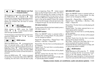 TUNE (Rewind and Fast              from its beginning. Press           button several     MP3 MIX/RPT mode:
                      Forward) button:                   times to skip through tracks or files. The CD or
                                                                                                                When the MIX/RPT button is pressed while an
                                                         MP3 CD will advance the number of times the
While playing a compact disc without MP3 press                                                                  MP3 compact disc is being played, the play
                                                         button is pressed. When the last track or file on
the TUNE button          (rewind) or          (fast                                                             pattern can be changed as follows:
forward), the compact disc will play while rewind-       the CD or MP3 CD is skipped through, the first
ing or fast forwarding. When the button is re-           track or file will be played. If there are multiple    Repeat All → Repeat Disc → Repeat Folder →
leased, the compact disc will return to normal           CDs in the CD changer, when the last track or file     Repeat Track → Mix All Disc → Mix Disc → Mix
play speed.                                              is skipped through, the next CD will start to play.    Folder → Repeat All
                      MP3 TUNE                           CD select buttons:                                     Repeat Disc: The disc that is currently playing will
                      (CAT•FOLDER) button:                                                                      be repeated.
                                                         To play another CD that has been loaded, press a
                                                                                                                Repeat Folder: The folder selected that is cur-
While playing an MP3, press the TUNE                     CD select button (1 – 6).
                                                                                                                rently playing will be repeated.
button       or        to scan forward or back-
                                                         MIX/RPT button:                                        Repeat Track: The track that is currently playing
ward through available folders.
                                                                                                                will be repeated.
                                                         When the MIX/RPT button is pressed while a
To fast forward or rewind through an audio track,                                                               Mix All Disc: Tracks from all discs will be played
press the TUNE button          or       for more         compact disc is being played, the play pattern
                                                                                                                randomly.
than 1.5 seconds.                                        can be changed as follows:
                                                                                                                Mix Disc: Tracks from the disc that is currently
                      SEEK button:                       Repeat All → Repeat Disc → Repeat Track → Mix          playing will be played randomly.
                                                         All Discs → Mix Disc → Repeat All                      Mix Folder: Tracks from that folder that is cur-
When the SEEK button              is pressed for less                                                           rently accessed will be played randomly.
                                                         Repeat Disc: The disc that is currently playing will
than 1.5 seconds while a CD or MP3 CD is                                                                        Repeat All: All discs will be played normally, with
                                                         be repeated.
playing, the track or file being played returns to its                                                          no special play pattern enabled.
                                                         Repeat Track: The track that is currently playing
beginning. Press            button several times to      will be repeated.                                                SCAN button:
skip back through tracks or files. The CD or MP3         Mix All Disc: Tracks from all discs will be played
CD will go back the number of times the button is                                                               While listening to a CD, press the      SCAN
                                                         randomly.
pressed.                                                                                                        button to preview the first 10 seconds of each
                                                         Mix Disc: Tracks from the disc that is currently
                                                                                                                track on the CD playing. Pressing the
When the SEEK button              button is pressed      playing will be played randomly.
                                                                                                                SCAN button again during this 10 second period
for less than 1.5 seconds while a CD or MP3 CD           Repeat All: All discs will be played normally, with
is playing, the next track or file will start to play    no special play pattern enabled.                       stops the scan and the CD remains on that track.

                                                                        Display screen, heater, air conditioner, audio and phone systems 4-33
 
