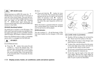 MP3 SCAN mode:                                All discs:
                                                          ● Press and hold the          button for more
While listening to an MP3 CD, press the                     than 1.5 seconds. The compact discs will be
SCAN button to preview the first 10 seconds of              ejected one by one. If a disc is not removed
each file in the current folder. The scan will con-         within 15 seconds, or the           button is
tinue on to the next folder and files if there is more      pressed again during the eject sequence,
than one folder on the MP3 CD. Pressing                     the entire disc eject sequence will be can-
the         SCAN button again during this 10                celed.
second period stops the scan and the MP3 CD
remains in that folder.                                  When this button is pressed while the compact
                                                         disc is being played, the compact disc will eject
CD/AUX (Auxiliary) button:                               and the last source will be played.
The AUX jack is located on the CD player. The            CD IN indicator:
AUX audio input jack accepts any standard ana-
log audio input such as from a portable cassette         The slot numbers (1 – 6) will illuminate if CDs                                              LHA0049
tape/CD player, MP3 player or laptop computers.          have been loaded into the changer in CD mode
                                                         only.                                               CD CARE AND CLEANING
Press the CD/AUX button to play a compatible                                                                 ● Handle a CD by its edges. Do not bend the
device when it is plugged into the AUX jack.                                                                   disc. Never touch the surface of the disc.
           CD EJECT:                                                                                         ● Always place the discs in the storage case
                                                                                                               when they are not being used.
Current/Selected disc:                                                                                       ● To clean a disc, wipe the surface from the center
 ● Press the         button, then press the slot                                                               to the outer edge using a clean, soft cloth. Do
   number (1 – 6) for the desired disc. The                                                                    not wipe the disc using a circular motion.
   compact disc will be ejected. If no slot num-                                                             ● Do not use a conventional record cleaner or
   ber (1 – 6) is pressed, the current loaded                                                                  alcohol intended for industrial use.
   disc will be ejected. Also, if the ejected disc
                                                                                                             ● A new disc may be rough on the inner and
   is not removed within 15 seconds, the disc
                                                                                                               outer edges. Remove the rough edges by
   will reload.
                                                                                                               rubbing the inner and outer edges with the
                                                                                                               side of a pen or pencil as illustrated.
4-34 Display screen, heater, air conditioner, audio and phone systems
 