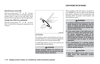 CAR PHONE OR CB RADIO


Next/Previous track (CD):                                                                               When installing a CB, ham radio or car phone in
                                                                                                        your NISSAN, be sure to observe the following
Push the tuning switch          or        for less
than 1.5 seconds to return to the beginning of the                                                      precautions, otherwise the new equipment may
present track or skip to the next track. Push                                                           adversely affect the engine control system and
several times to skip back or skip through tracks.                                                      other electronic parts.

Change disc (CD) (if so equipped):                                                                                         WARNING
Push the tuning switch      or        for more                                                          ● A cellular telephone should not be used
than 1.5 seconds to change the playing disc up                                                            while driving so full attention may be
or down.                                                                                                  given to vehicle operation. Some juris-
                                                                                                          dictions prohibit the use of cellular tele-
                                                                                                          phones while driving.
                                                                                                        ● If you must make a call while your ve-
                                                                                            LHA0709       hicle is in motion, the hands free cellu-
                                                     ANTENNA                                              lar phone operational mode (if so
                                                                                                          equipped) is highly recommended. Ex-
                                                     The antenna cannot be shortened, but can be          ercise extreme caution at all times so
                                                     removed. When you need to remove the antenna,        full attention may be given to vehicle
                                                     turn the antenna rod counterclockwise B .            operation.
                                                     To install the antenna rod, turn the antenna rod   ● If a conversation in a moving vehicle
                                                     clockwise A and hand tighten.                        requires you to take notes, pull off the
                                                                                                          road to a safe location and stop your
                                                                         CAUTION                          vehicle before doing so.
                                                     Always properly tighten the antenna rod
                                                     during installation or the antenna rod may                            CAUTION
                                                     break during vehicle operation.                    ● Keep the antenna as far away as pos-
                                                                                                          sible from the electronic control
                                                                                                          modules.

4-36 Display screen, heater, air conditioner, audio and phone systems
 