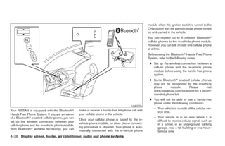 module when the ignition switch is turned to the
                                                                                                     ON position with the paired cellular phone turned
                                                                                                     on and carried in the vehicle.
                                                                                                     You can register up to 5 different Bluetooth
                                                                                                     cellular phones to the in-vehicle phone module.
                                                                                                     However, you can talk on only one cellular phone
                                                                                                     at a time.
                                                                                                     Before using the Bluetooth Hands-Free Phone
                                                                                                     System, refer to the following notes.
                                                                                                      ● Set up the wireless connection between a
                                                                                                        cellular phone and the in-vehicle phone
                                                                                                        module before using the hands-free phone
                                                                                                        system.
                                                                                                      ● Some Bluetooth enabled cellular phones
                                                                                                        may not be recognized by the in-vehicle
                                                                                                        phone     module.      Please        visit
                                                                                                        www.nissanusa.com/bluetooth for a recom-
                                                                                                        mended phone list.
                                                                                                      ● You will not be able to use a hands-free
                                                                                                        phone under the following conditions:
                                                                                         LHA0706
                                                                                                         – Your vehicle is outside of the cellular ser-
Your NISSAN is equipped with the Bluetooth        make or receive a hands-free telephone call with         vice area.
Hands-Free Phone System. If you are an owner      your cellular phone in the vehicle.
of a Bluetooth enabled cellular phone, you can                                                           – Your vehicle is in an area where it is
                                                  Once your cellular phone is paired to the in-            difficult to receive cellular signal; such as
set up the wireless connection between your
                                                  vehicle phone module, no other phone connect-            in a tunnel, in an underground parking
cellular phone and the in-vehicle phone module.
                                                  ing procedure is required. Your phone is auto-           garage, near a tall building or in a moun-
With Bluetooth wireless technology, you can
                                                  matically connected with the in-vehicle phone            tainous area.
4-38 Display screen, heater, air conditioner, audio and phone systems
 