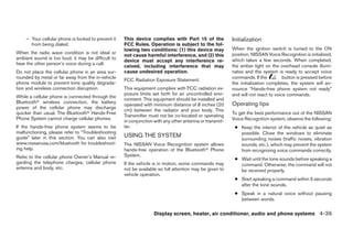 – Your cellular phone is locked to prevent it   This device complies with Part 15 of the             Initialization
      from being dialed.                            FCC Rules. Operation is subject to the fol-
                                                    lowing two conditions: (1) this device may           When the ignition switch is turned to the ON
When the radio wave condition is not ideal or                                                            position, NISSAN Voice Recognition is initialized,
                                                    not cause harmful interference, and (2) this
ambient sound is too loud, it may be difficult to                                                        which takes a few seconds. When completed,
                                                    device must accept any interference re-
hear the other person’s voice during a call.                                                             the amber light on the overhead console illumi-
                                                    ceived, including interference that may
Do not place the cellular phone in an area sur-     cause undesired operation.                           nates and the system is ready to accept voice
rounded by metal or far away from the in-vehicle                                                         commands. If the          button is pressed before
                                                    FCC Radiation Exposure Statement:
phone module to prevent tone quality degrada-                                                            the initialization completes, the system will an-
tion and wireless connection disruption.            This equipment complies with FCC radiation ex-       nounce “Hands-free phone system not ready”
                                                    posure limits set forth for an uncontrolled envi-    and will not react to voice commands.
While a cellular phone is connected through the
                                                    ronment. This equipment should be installed and
Bluetooth wireless connection, the battery                                                               Operating tips
                                                    operated with minimum distance of 8 inches (20
power of the cellular phone may discharge
                                                    cm) between the radiator and your body. This
quicker than usual. The Bluetooth Hands-Free                                                             To get the best performance out of the NISSAN
                                                    Transmitter must not be co-located or operating
Phone System cannot charge cellular phones.                                                              Voice Recognition system, observe the following:
                                                    in conjunction with any other antenna or transmit-
If the hands-free phone system seems to be          ter.                                                  ● Keep the interior of the vehicle as quiet as
malfunctioning, please refer to “Troubleshooting                                                            possible. Close the windows to eliminate
guide” later in this section. You can also visit    USING THE SYSTEM
                                                                                                            surrounding noises (traffic noises, vibration
www.nissanusa.com/bluetooth for troubleshoot-       The NISSAN Voice Recognition system allows              sounds, etc.), which may prevent the system
ing help.                                           hands-free operation of the Bluetooth Phone             from recognizing voice commands correctly.
Refer to the cellular phone Owner’s Manual re-      System.
                                                                                                          ● Wait until the tone sounds before speaking a
garding the telephone charges, cellular phone       If the vehicle is in motion, some commands may          command. Otherwise, the command will not
antenna and body, etc.                              not be available so full attention may be given to      be received properly.
                                                    vehicle operation.
                                                                                                          ● Start speaking a command within 5 seconds
                                                                                                            after the tone sounds.
                                                                                                          ● Speak in a natural voice without pausing
                                                                                                            between words.

                                                                  Display screen, heater, air conditioner, audio and phone systems 4-39
 
