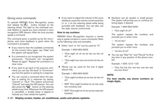 Giving voice commands                                ● If you want to adjust the volume of the voice     ● Numbers can be spoken in small groups.
                                                       feedback, press the volume control switches         The system will prompt you to continue en-
To operate NISSAN Voice Recognition, press             (+ or -) on the steering wheel while being          tering digits, if desired.
and release the          button located on the         provided with feedback. You can also use
steering wheel. The light on the overhead con-                                                              Example: 1-800-662-6200
                                                       the radio volume control knob.
sole flashes to signal you have entered a voice                                                             – “One eight oh oh”
recognition (VR) session. After the tone sounds,    How to say numbers
speak a command.                                                                                            The system repeats the numbers and
                                                    NISSAN Voice Recognition requires a certain             prompts you to enter more.
The command given is picked up by the micro-        way to speak numbers in voice commands. Refer
phone, and voice feedback is given when the         to the following rules and examples.                    – “six six two”
command is accepted.                                                                                        The system repeats the numbers and
                                                     ● Either “zero” or “oh” can be used for “0”.
 ● If you need to hear the available commands                                                               prompts you to enter more.
   for the current menu again, say “Help” and           Example: 1-800-662-6200
                                                                                                            – “six two oh oh”
   the system will repeat them.                         – “One eight oh oh six six two six two oh
                                                                                                         ● You can say “Star” for * and “Pound” for # at
 ● If a command is not recognized, the system             oh”, or                                          any time in any position of the phone num-
   announces, “Command not recognized.                                                                     ber.
                                                        – “One eight zero zero six six two six two oh
   Please try again.” Repeat the command in a
                                                          oh”                                               Example: 1-555-1212 *123
   clear voice.
 ● If you want to go back to the previous com-       ● Words can be used for the first 4 digits             – “One five five five one two one two star
   mand, you can say “Go back” or “Correction”         places only.                                           one two three”
   any time the system is waiting for a response.       Example: 1-800-662-6200
                                                                                                        NOTE:
 ● You can cancel a command when the sys-               – “One eight hundred six six two six two oh
   tem is waiting for a response by saying,                                                             For best results, say phone numbers as
                                                          oh”,
   “Cancel” or “Quit.” The system announces                                                             single digits.
   “Cancel” and ends the VR session. You can            – NOT “One eight hundred six six two sixty
   also press the        button on the steering           two hundred, and
   wheel at any time. Whenever the VR session
                                                        – NOT “One eight oh oh six six two sixty two
   is cancelled, a double beep is played to
   indicate you have exited the system.                   hundred.

4-40 Display screen, heater, air conditioner, audio and phone systems
 