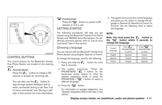 4. The system announces the current language
                                                        PHONE/END
                                                                                                           and gives you the option to change the lan-
                                                        Press the       button to cancel a VR              guage to Spanish (in Spanish) or French (in
                                                        session or end a call.                             French). Use the following chart to select
                                                   GETTING STARTED                                         the language.
                                                   The following procedures will help you get          NOTE:
                                                   started using the Bluetooth Hands-Free Phone
                                                   System with NISSAN Voice Recognition. For ad-       Note: You must press the      button or
                                                   ditional command options, refer to “List of voice   the         button within 5 seconds to
                                                   commands” later in this section.                    change the language.

                                                   Choosing a language                                                  Press           Press
                                                                                                          Current
                                                                                                                      (PHONE/SEND)     (PHONE/END)
                                                                                                         language
                                                   You can interact with the Bluetooth Hands-Free                         to select       to select
                                       LHA0707
                                                   Phone System using English, Spanish or French.         English         Spanish          French
CONTROL BUTTONS                                    To change the language, perform the following.         Spanish         English          French
The control buttons for the Bluetooth Hands-        1. Press and hold the          button for more        French          English         Spanish
Free Phone System are located on the steering          than 5 seconds.
wheel.
     PHONE/SEND                                     2. The system announces: “Press the
                                                       PHONE/SEND (           ) button for the
     Press the      button to initiate a VR            hands-free phone system to enter the
     session or answer an incoming call.               speaker adaptation mode or press the
                                                       PHONE/END (          ) button to select a
     You can also use the          button to           different language.”
     skip through system feedback and to            3. Press the         button.
     enter commands during a call. See “List
     of voice commands” and “During a call”            For information on speaker adaptation, see
                                                       “Speaker adaptation (SA) mode” later in this
     later in this section for more information.       section.
                                                                   Display screen, heater, air conditioner, audio and phone systems 4-41
 