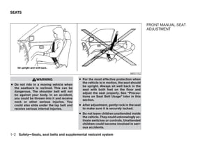 SEATS


                                                                                          FRONT MANUAL SEAT
                                                                                          ADJUSTMENT




                                                                               ARS1152

                WARNING                     ● For the most effective protection when
                                              the vehicle is in motion, the seat should
● Do not ride in a moving vehicle when        be upright. Always sit well back in the
  the seatback is reclined. This can be       seat with both feet on the floor and
  dangerous. The shoulder belt will not       adjust the seat properly. See “Precau-
  be against your body. In an accident,       tions on Seat Belt Usage” later in this
  you could be thrown into it and receive     section.
  neck or other serious injuries. You
  could also slide under the lap belt and   ● After adjustment, gently rock in the seat
  receive serious internal injuries.          to make sure it is securely locked.
                                            ● Do not leave children unattended inside
                                              the vehicle. They could unknowingly ac-
                                              tivate switches or controls. Unattended
                                              children could become involved in seri-
                                              ous accidents.

1-2 Safety—Seats, seat belts and supplemental restraint system
 