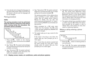 5. If you decide not to change the language, do    4. Say: “New phone” C . The system acknowl-       6. The system asks you to assign a priority level
    not press either button. After 5 seconds, the      edges the command and asks you to initiate         F . The priority level determines which
    VR session will end, and the language will         pairing from the phone handset D .                phone is active when more than one paired
    not be changed.                                                                                      Bluetooth phone is in the vehicle. Follow
                                                       The pairing procedure of the cellular phone
                                                                                                         the instructions provided by the system or
Pairing procedure                                      varies according to each cellular phone
                                                                                                         refer to “Setup” later in this section for more
                                                       model. See the cellular phone Owner’s
                                                                                                         information on changing priorities.
NOTE:                                                  Manual for details. You can also visit
                                                       www.nissanusa.com/bluetooth for instruc-       7. The system will ask if you would like to select
The pairing procedure must be performed                tions on pairing NISSAN recommended cel-          a custom ring tone G . Follow the instruc-
when the vehicle is stationary. If the vehicle         lular phones.                                     tions provided by the system or refer to
starts moving during the procedure, the                                                                  “Setup” later in this section for more infor-
procedure will be cancelled.                           When prompted for a PIN code, enter
                                                                                                         mation on selecting ringtones.
                                                       “1234” from the handset. The PIN code
 Main Menu
  “Setup” A
                                                       “1234” has been assigned by NISSAN and        Making a call by entering a phone
     “Pair Phone” B                                    cannot be changed.                            number
        “New Phone” C
                                                    5. The system asks you to say a name for the
            Initiate from handset D
                  Name phone E                         phone E .
                                                                                                      Main Menu
                      Assign priority F
                                                       If the name is too long or too short, the          “Call” A
                         Choose ringtone   G
                                                       system tells you, then prompts you for a                Number (speak digits)   B
                                                                                                                   “Dial” C
 1. Press the        button on the steering            name again.
    wheel. The system announces the available                                                         1. Press the        button on steering wheel. A
                                                       Also, if more than one phone is paired and
    commands.                                                                                            tone will sound.
                                                       the name sounds too much like a name
 2. Say: “Setup” A . The system acknowledges           already used, the system tells you, then       2. Say: “Call” A . The system acknowledges
    the command and announces the next set of          prompts you for a name again.                     the command and announces the next set of
    available commands.                                                                                  available commands.
 3. Say: “Pair phone” B . The system acknowl-
    edges the command and announces the
    next set of available commands.
4-42 Display screen, heater, air conditioner, audio and phone systems
 