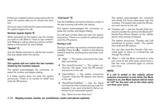 If there are multiple locations associated with the   “Call back” D                                           The system acknowledges the command
name, the system asks you to choose the loca-                                                                 and sends the tones associated with the
tion.                                                 Use the Call Back command to dial the number of         numbers. The system then ends the VR ses-
                                                      the last incoming call within the vehicle.              sion and returns to the call.
Once you have confirmed the name and location,
the system begins the call.                           The system acknowledges the command, re-             ● “Transfer call” — Use the Transfer Call com-
                                                      peats the number and begins dialing.                   mand to transfer the call from the Bluetooth
Number (speak digits) B
                                                      If a call back number does not exist, the system       Hands-Free Phone System to the cellular
When prompted by the system, say the number           announces, “There is no number to call back” and       phone when privacy is desired.
you wish to call. Refer to “How to say numbers”       ends the VR session.                                    The system announces, “Transfer call. Call
and “Making a call by entering a phone number”
                                                      During a call                                           transferred to privacy mode.” The system
earlier in this section for more details.
                                                                                                              then ends the VR session.
“Redial” C                                            During a call there are several command options
                                                      available. Press the       button on the steering       You can also issue the Transfer Call com-
Use the Redial command to call the last number        wheel to mute the receiving voice and enter com-        mand again to return to a hands-free call
that was dialed within the vehicle.                   mands.                                                  through the vehicle.
                                                       ● “Help” — The system announces the avail-          ● “Mute” — Use the Mute command to mute
NOTE:
                                                         able commands.                                      your voice so the other party cannot hear it.
The system will not redial the last number                                                                   Use the mute command again to unmute
dialed by the handset keypad.                          ● “Go back/Correction” — The system an-               your voice.
                                                         nounces “Go back,” ends the VR session
The system acknowledges the command, re-                 and returns to the call.                         NOTE:
peats the number and begins dialing.
                                                       ● “Cancel/Quit” — The system announces             If a call is ended or the cellular phone
If a redial number does not exist, the system            “Cancel,” ends the VR session and returns        network connection is lost while the Mute
announces, “There is no number to redial” and            to the call.                                     feature is on, the Mute feature will be reset
ends the VR session.                                                                                      to “off” for the next call so the other party
                                                       ● “Send/Enter/Call/Dial” — Use the Send
                                                         command to enter numbers during a call. For      can hear your voice.
                                                         example, if you were directed to dial an ex-
                                                         tension by an automated system:
                                                          Say: “Send one two three four.”
4-44 Display screen, heater, air conditioner, audio and phone systems
 