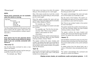 “Phone book”                                    If the name is too long or too short, the system        When prompted by the system, say the name of
                                                tells you, then prompts you for a name again.           the entry you wish to edit.
NOTE:                                           Also, if the name sounds too much like a name           The system acknowledges the name and asks
Phone book commands are not available           already stored, the system tells you, then prompts      you for the location you would like to edit.
when the vehicle is moving.                     you for a name again.
                                                                                                        Say the name of the location. The system ac-
 Main Menu                                      Once the system accepts the name and you                knowledges and asks you for the phone number
         “Phone Book”                           confirm it is correct, the system asks for a location   you would like to store with this location.
              “New Entry” A                     (Home, Office, Mobile or Other).
              “Edit” B                                                                                  See “How to say numbers” earlier in this section
              “Delete” C                             For example, say: “Home.”                          for more information.
               List Names” D                    The system acknowledges the location and asks
                                                for a number.                                           The system repeats the number and prompts you
The Phone Book stores up to 40 names for each                                                           for the next command. When you have finished
phone paired with the system. Each name can          For example, say: “five five five one two
                                                                                                        entering numbers, choose “Store.”
have up to 4 locations/phone numbers associ-         one two.” See “How to say numbers”
ated with it.                                        earlier in this section for more                   The system confirms the name, location and
                                                     information.                                       number, then announces that the entry has been
NOTE:                                                                                                   stored. The system then ends the VR session.
                                                The system repeats the number and prompts you
Each phone has its own separate phone           for the next command. When you have finished            “Delete” C
book. You cannot access Phone A’s phone         entering numbers, choose “Store.”
                                                                                                        Use the Delete command to erase one entry from
book if you are currently connected with        The system confirms the name, location and              the phone book, all entries from the phone book,
Phone B.                                        number. The system then asks if you would like to       the current redial number or the current call back
                                                store another location for the same name. If you        number.
“New entry” A                                   do not wish to store another location, the system
Use the New Entry command to store a new        ends the VR session.                                    To delete entries from the phone book, say a
name in the system.                                                                                     name or “All entries” when prompted by the sys-
                                                “Edit” B
                                                                                                        tem.
When prompted by the system, say the name you   Use the Edit command to alter an existing phone
would like to give the new entry.                                                                       The system acknowledges the command and
                                                book entry or to add a 2nd, 3rd or 4th phone
    For example, say: “Mary.”                   number to an existing entry.                            asks you to confirm the deletion.

                                                               Display screen, heater, air conditioner, audio and phone systems 4-45
 