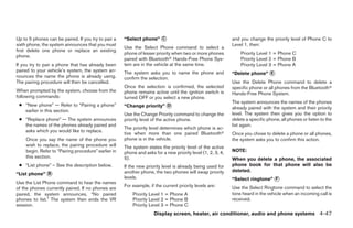Up to 5 phones can be paired. If you try to pair a   “Select phone” C                                       and you change the priority level of Phone C to
sixth phone, the system announces that you must                                                             Level 1, then:
                                                     Use the Select Phone command to select a
first delete one phone or replace an existing
                                                     phone of lesser priority when two or more phones           Priority Level 1 = Phone C
phone.
                                                     paired with Bluetooth Hands-Free Phone Sys-                Priority Level 2 = Phone B
If you try to pair a phone that has already been     tem are in the vehicle at the same time.                   Priority Level 3 = Phone A
paired to your vehicle’s system, the system an-      The system asks you to name the phone and              “Delete phone” E
nounces the name the phone is already using.         confirm the selection.
The pairing procedure will then be cancelled.                                                               Use the Delete Phone command to delete a
                                                     Once the selection is confirmed, the selected          specific phone or all phones from the Bluetooth
When prompted by the system, choose from the         phone remains active until the ignition switch is      Hands-Free Phone System.
following commands:                                  turned OFF or you select a new phone.
                                                                                                            The system announces the names of the phones
 ● “New phone” — Refer to “Pairing a phone”          “Change priority” D                                    already paired with the system and their priority
   earlier in this section.
                                                     Use the Change Priority command to change the          level. The system then gives you the option to
 ● “Replace phone” — The system announces            priority level of the active phone.                    delete a specific phone, all phones or listen to the
   the names of the phones already paired and                                                               list again.
                                                     The priority level determines which phone is ac-
   asks which you would like to replace.
                                                     tive when more than one paired Bluetooth               Once you chose to delete a phone or all phones,
    Once you say the name of the phone you           phone is in the vehicle.                               the system asks you to confirm this action.
    wish to replace, the pairing procedure will      The system states the priority level of the active
    begin. Refer to “Pairing procedure” earlier in   phone and asks for a new priority level (1, 2, 3, 4,   NOTE:
    this section.                                    5).                                                    When you delete a phone, the associated
 ● “List phone” – See the description below.         If the new priority level is already being used for    phone book for that phone will also be
                                                     another phone, the two phones will swap priority       deleted.
“List phone” B
                                                     levels.                                                “Select ringtone” F
Use the List Phone command to hear the names
                                                     For example, if the current priority levels are:       Use the Select Ringtone command to select the
of the phones currently paired. If no phones are
paired, the system announces, “No paired                 Priority Level 1 = Phone A                         tone heard in the vehicle when an incoming call is
phones to list.” The system then ends the VR             Priority Level 2 = Phone B                         received.
session.                                                 Priority Level 3 = Phone C
                                                                    Display screen, heater, air conditioner, audio and phone systems 4-47
 