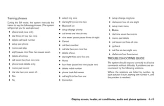 Training phrases                                    ● select ring tone                          ● setup change ring tone
During the SA mode, the system instructs the        ● dial eight five six nine two              ● dial seven four oh one eight
trainer to say the following phrases. (The system   ● Bluetooth on                              ● setup main menu
will prompt you for each phrase.)
                                                    ● setup change priority                     ● Delete
 ● phone book new entry
                                                    ● call three one nine oh two                ● dial nine seven two six six
 ● dial three oh four two nine
                                                    ● nine seven pause pause three oh eight     ● memo pad delete
 ● delete call back number
                                                    ● Cancel                                    ● call seven six three oh one
 ● setup pair phone
                                                    ● call back number                          ● go back
 ● memo pad play                                    ● call star two zero nine five              ● call five six two eight zero
 ● eight pause nine three two pause seven           ● delete phone
                                                                                                ● dial six six four three seven
 ● delete all entries                               ● dial eight three zero five one
                                                                                               TROUBLESHOOTING GUIDE
 ● call seven two four zero nine                    ● Home
                                                                                               The system should respond correctly to all voice
 ● phone book delete entry                          ● four three pause two nine pause zero     commands without difficulty. If problems are en-
 ● memo pad record                                  ● delete redial number                     countered, try the following solutions.
 ● dial star two one seven oh                       ● phone book list names                    Where the solutions are listed by number, try
                                                                                               each solution in turn, starting with number 1, until
 ● Yes                                              ● call eight oh five four one
                                                                                               the problem is resolved.
 ● No                                               ● Correction




                                                                 Display screen, heater, air conditioner, audio and phone systems 4-49
 