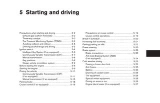 5 Starting and driving


Precautions when starting and driving. . . . . . . . . . . . . . . . 5-2                          Precautions on cruise control . . . . . . . . . . . . . . . . . . . 5-19
   Exhaust gas (carbon monoxide) . . . . . . . . . . . . . . . . . . 5-2                          Cruise control operations. . . . . . . . . . . . . . . . . . . . . . . 5-19
   Three-way catalyst. . . . . . . . . . . . . . . . . . . . . . . . . . . . . . 5-2           Break-in schedule . . . . . . . . . . . . . . . . . . . . . . . . . . . . . . . . 5-20
   Tire Pressure Monitoring System (TPMS). . . . . . . . . . 5-3                               Increasing fuel economy. . . . . . . . . . . . . . . . . . . . . . . . . . . 5-21
   Avoiding collision and rollover . . . . . . . . . . . . . . . . . . . . 5-5                 Parking/parking on hills. . . . . . . . . . . . . . . . . . . . . . . . . . . . 5-22
   Drinking alcohol/drugs and driving. . . . . . . . . . . . . . . . 5-5                       Power steering . . . . . . . . . . . . . . . . . . . . . . . . . . . . . . . . . . . 5-23
Ignition switch. . . . . . . . . . . . . . . . . . . . . . . . . . . . . . . . . . . . . 5-6   Brake system . . . . . . . . . . . . . . . . . . . . . . . . . . . . . . . . . . . . 5-23
   Intelligent Key System (if so equipped) . . . . . . . . . . . . 5-6                            Brake precautions . . . . . . . . . . . . . . . . . . . . . . . . . . . . . 5-23
   Continuously Variable Transmission (CVT) . . . . . . . . . 5-7                                 Anti-lock Braking System (ABS)
   Manual transmission . . . . . . . . . . . . . . . . . . . . . . . . . . . . 5-8                (if so equipped) . . . . . . . . . . . . . . . . . . . . . . . . . . . . . . . 5-24
   Key positions . . . . . . . . . . . . . . . . . . . . . . . . . . . . . . . . . . 5-8       Cold weather driving . . . . . . . . . . . . . . . . . . . . . . . . . . . . . . 5-25
   Nissan vehicle immobilizer system . . . . . . . . . . . . . . . . 5-9
                                                                                                  Freeing a frozen door lock . . . . . . . . . . . . . . . . . . . . . . 5-25
Before starting the engine . . . . . . . . . . . . . . . . . . . . . . . . . . 5-9
                                                                                                  Anti-freeze . . . . . . . . . . . . . . . . . . . . . . . . . . . . . . . . . . . . 5-25
Starting the engine . . . . . . . . . . . . . . . . . . . . . . . . . . . . . . . . 5-9
                                                                                                  Battery . . . . . . . . . . . . . . . . . . . . . . . . . . . . . . . . . . . . . . . 5-25
Driving the vehicle . . . . . . . . . . . . . . . . . . . . . . . . . . . . . . . . 5-11
                                                                                                  Draining of coolant water . . . . . . . . . . . . . . . . . . . . . . . 5-26
   Continuously Variable Transmission (CVT)
   (if so equipped) . . . . . . . . . . . . . . . . . . . . . . . . . . . . . . . 5-11            Tire equipment . . . . . . . . . . . . . . . . . . . . . . . . . . . . . . . . 5-26
   Manual transmission (if so equipped) . . . . . . . . . . . . 5-16                              Special winter equipment. . . . . . . . . . . . . . . . . . . . . . . 5-26
Parking brake . . . . . . . . . . . . . . . . . . . . . . . . . . . . . . . . . . . . 5-18        Driving on snow or ice . . . . . . . . . . . . . . . . . . . . . . . . . 5-26
Cruise control (if so equipped) . . . . . . . . . . . . . . . . . . . . . 5-19                    Engine block heater (if so equipped) . . . . . . . . . . . . . 5-27
 