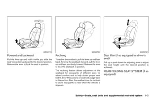 WRS0719                                                WRS0720                                              WRS0721
Forward and backward                                Reclining                                              Seat lifter (if so equipped for driver’s
Pull the lever up and hold it while you slide the   To recline the seatback, pull the lever up and lean    seat)
seat forward or backward to the desired position.   back. To bring the seatback forward, pull the lever    Pull up or push down the adjusting lever to adjust
Release the lever to lock the seat in position.     up and lean your body forward. Release the lever       the seat height until the desired position is
                                                    to lock the seatback in position.                      achieved.
                                                    The reclining feature allows adjustment of the         REAR FOLDING SEAT SYSTEM (if so
                                                    seatback for occupants of different sizes for
                                                    added comfort and to help obtain proper seat           equipped)
                                                    belt fit. See “Precautions on seat belt usage” later
                                                    in this section. Also, the seatback can be reclined
                                                    to allow occupants to rest when the vehicle is
                                                    stopped.



                                                                           Safety—Seats, seat belts and supplemental restraint system 1-3
 
