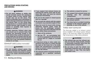 PRECAUTIONS WHEN STARTING
AND DRIVING

                 WARNING                      ● If you suspect that exhaust fumes are           a. The vehicle is raised for service.
                                                entering the vehicle, drive with all win-
● Do not leave children or adults who                                                           b. You suspect that exhaust fumes are
                                                dows fully open, and have the vehicle
  would normally require the assistance                                                            entering  into    the   passenger
                                                inspected immediately.
  of others alone in your vehicle. Pets                                                            compartment.
  should also not be left alone. They         ● Do not run the engine in closed spaces
                                                                                                c. You notice a change in the sound of
  could accidentally injure themselves or       such as a garage.
                                                                                                   the exhaust system.
  others through inadvertent operation of     ● Do not park the vehicle with the engine
  the vehicle. Also, on hot, sunny days,                                                        d. You have had an accident involving
                                                running for any extended length of time.
  temperatures in a closed vehicle could                                                           damage to the exhaust system, un-
  quickly become high enough to cause         ● Keep the trunk lid closed while driving,           derbody, or rear of the vehicle.
  severe or possibly fatal injuries to          otherwise exhaust gases could be
  people or animals.                            drawn into the passenger compart-            THREE-WAY CATALYST
                                                ment. If you must drive with the trunk lid
● Closely supervise children when they                                                       The three-way catalyst is an emission control
                                                open, follow these precautions:
  are around cars to prevent them from                                                       device installed in the exhaust system. Exhaust
  playing and becoming locked in the            1. Open all the windows.                     gases in the three-way catalyst are burned at
  trunk where they could be seriously in-       2. Set the         air recirculation but-    high temperatures to help reduce pollutants.
  jured. Keep the car locked, with the rear        ton (if so equipped) to off and the fan
  seatback and trunk lid securely latched          control dial to 4 (high) to circulate                        WARNING
  when not in use, and prevent children’s          the air.
  access to car keys.                                                                        ● The exhaust gas and the exhaust sys-
                                              ● If electrical wiring or other cable con-       tem are very hot. Keep people, animals
EXHAUST GAS (carbon monoxide)                   nections must pass to a trailer through        or flammable materials away from the
                                                the seal on the trunk lid or the body,         exhaust system components.
                 WARNING                        follow the manufacturer’s recommen-          ● Do not stop or park the vehicle over
                                                dation to prevent carbon monoxide en-          flammable materials such as dry grass,
● Do not breathe exhaust gases; they            try into the vehicle.                          waste paper or rags. They may ignite
  contain colorless and odorless carbon
                                              ● The exhaust system and body should be          and cause a fire.
  monoxide. Carbon monoxide is danger-
  ous. It can cause unconsciousness or          inspected by a qualified mechanic
  death.                                        whenever:

5-2 Starting and driving
 