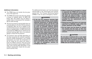 Additional information:                             For additional information, see “Low tire pressure   ● When a spare tire is mounted or a wheel
                                                    warning light” in the “Instruments and controls”       is replaced, the TPMS will not function
 ● The TPMS does not monitor the tire pres-
   sure of the spare tire.                          section and “Tire Pressure Monitoring System           and the low tire pressure warning light
                                                    (TPMS)” in the “In case of emergency” section.         will flash for approximately 1 minute.
 ● The TPMS will activate only when the vehicle                                                            The light will remain on after 1 minute.
   is driven at speeds above 16 MPH (25                                 WARNING                            Contact your NISSAN dealer as soon as
   km/h). Also, this system may not detect a                                                               possible for tire replacement and/or
   sudden drop in tire pressure (for example a      ● If the low tire pressure warning light
                                                      illuminates while driving, avoid sudden              system resetting.
   flat tire while driving).
                                                      steering maneuvers or abrupt braking,              ● Replacing tires with those not originally
 ● The low tire pressure warning light does not       reduce vehicle speed, pull off the road              specified by NISSAN could affect the
   automatically turn off when the tire pressure      to a safe location and stop the vehicle              proper operation of the TPMS.
   is adjusted. After the tire is inflated to the     as soon as possible. Serious vehicle
   recommended pressure, the vehicle must be          damage could occur and may lead to an              ● Do not inject any tire liquid or aerosol
   driven at speeds above 16 MPH (25 km/h)            accident and could result in serious                 tire sealant into the tires, as this may
   to activate the TPMS and turn off the low tire     personal injury. Check the tire pressure             cause a malfunction of the tire pressure
   pressure warning light. Use a tire pressure        for all four tires. Adjust the tire pressure         sensors.
   gauge to check the tire pressure.                  to the recommended COLD tire pres-
                                                      sure shown on the Tire and Loading                                   CAUTION
 ● Tire pressure rises and falls depending on
   the heat caused by the vehicle’s operation         Information label to turn the low tire             Do not place metalized film or any metal
   and the outside temperature. Low outside           pressure warning light OFF. If you have            parts (antenna, etc.) on the windows. This
   temperature can lower the temperature of           a flat tire, replace it with a spare tire as       may cause poor reception of the signals
   the air inside the tire which can cause a          soon as possible. (See “Flat tire” in the          from the tire pressure sensors, and the
   lower tire inflation pressure. This may cause      “In case of emergency” section for                 TPMS will not function properly.
   the low tire pressure warning light to illumi-     changing a flat tire.)
   nate. If the warning light illuminates in low
   ambient temperature, check the tire pres-
   sure for all four tires.




5-4 Starting and driving
 