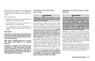 Some devices and transmitters may temporarily          AVOIDING COLLISION AND                                    DRINKING ALCOHOL/DRUGS AND
interfere with the operation of the TPMS and           ROLLOVER                                                  DRIVING
cause the low tire pressure warning light to illu-
minate.
                                                                             WARNING                                                  WARNING
Some examples are:
                                                       Failure to operate this vehicle in a safe                 Never drive under the influence of alcohol
– Facilities or electric devices using similar radio   and prudent manner may result in loss of                  or drugs. Alcohol in the bloodstream re-
  frequencies are near the vehicle.                    control or an accident.                                   duces coordination, delays reaction time
                                                                                                                 and impairs judgement. Driving after
– If a transmitter set to similar frequencies is       Be alert and drive defensively at all times. Obey         drinking alcohol increases the likelihood
  being used in or near the vehicle.                   all traffic regulations. Avoid excessive speed,           of being involved in an accident injuring
– If a computer (or similar equipment) or a            high speed cornering, or sudden steering ma-              yourself and others. Additionally, if you
  DC/AC converter is being used in or near the         neuvers, because these driving practices could            are injured in an accident, alcohol can
  vehicle.                                             cause you to lose control of your vehicle. As with        increase the severity of the injury.
                                                       any vehicle, loss of control could result in a
FCC Notice:                                            collision with other vehicles or objects, or              NISSAN is committed to safe driving. However,
                                                       cause the vehicle to roll over, particularly if           you must choose not to drive under the influence
Changes or modifications not expressly ap-
                                                       the loss of control causes the vehicle to                 of alcohol. Every year thousands of people are
proved by the party responsible for compli-
                                                       slide sideways. Be attentive at all times, and            injured or killed in alcohol-related accidents. Al-
ance could void the user’s authority to op-
                                                       avoid driving when tired. Never drive when under          though the local laws vary on what is considered
erate the equipment.
                                                       the influence of alcohol or drugs (including pre-         to be legally intoxicated, the fact is that alcohol
This device complies with Part 15 of the               scription or over-the-counter drugs which may             affects all people differently and most people
FCC Rules and RSS-210 of Industry                      cause drowsiness). Always wear your seat belt as          underestimate the effects of alcohol.
Canada.                                                outlined in the “Safety – Seats, seat belts and           Remember, drinking and driving don’t mix! And
Operation is subject to the following two              supplemental restraint system” section of this            that is true for drugs, too (over-the-counter, pre-
conditions: (1) This device may not cause              manual, and also instruct your passengers to do so.       scription, and illegal drugs). Don’t drive if your
harmful interference, and (2) this device              Seat belts help reduce the risk of injury in collisions   ability to operate your vehicle is impaired by alco-
must accept any interference received, in-             and rollovers. In a rollover crash, an unbelted           hol, drugs, or some other physical condition.
cluding interference that may cause undes-             or improperly belted person is significantly
ired operation of the device.                          more likely to be injured or killed than a
                                                       person properly wearing a seat belt.
                                                                                                                                    Starting and driving 5-5
 
