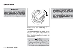IGNITION SWITCH


                  WARNING                                                                         ● If the vehicle battery is discharged the
                                                                                                    ignition switch cannot be moved from
Never remove or turn the key to the LOCK                                                            the “LOCK” position and if the steering
position while driving. The steering wheel                                                          lock is engaged, the steering wheel
will lock. This may cause the driver to lose                                                        cannot be moved. Charge the battery as
control of the vehicle and could result in                                                          soon as possible. (See “JUMP START-
serious vehicle damage or personal injury.
                                                                                                    ING” in the “In case of emergency” sec-
                                                                                                    tion of this manual.)




                                                                                      LSD0175

                                               INTELLIGENT KEY SYSTEM (if so
                                               equipped)
                                               The Intelligent Key system can operate the igni-
                                               tion switch without taking the key out from your
                                               pocket or purse. The operating environment
                                               and/or conditions may affect the Intelligent Key
                                               system operation.

                                                                   CAUTION
                                               ● Be sure to carry the Intelligent Key with
                                                 you when operating the vehicle.
                                               ● Never leave the Intelligent Key inside
                                                 the vehicle when you leave the vehicle.

5-6 Starting and driving
 