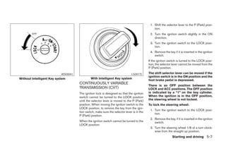 1. Shift the selector lever to the P (Park) posi-
                                                                                               tion.
                                                                                            2. Turn the ignition switch slightly in the ON
                                                                                               direction.
                                                                                            3. Turn the ignition switch to the LOCK posi-
                                                                                               tion.
                                                                                            4. Remove the key if it is inserted in the ignition
                                                                                               switch.
                                                                                           If the ignition switch is turned to the LOCK posi-
                                                                                           tion, the selector lever cannot be moved from the
                                                                                           P (Park) position.

                           WSD0041                                            LSD0175      The shift selector lever can be moved if the
                                                                                           ignition switch is in the ON position and the
Without Intelligent Key system                With Intelligent Key system
                                                                                           foot brake pedal is depressed.
                                     CONTINUOUSLY VARIABLE
                                                                                           There is an OFF position between the
                                     TRANSMISSION (CVT)                                    LOCK and ACC positions. The OFF position
                                     The ignition lock is designed so that the ignition    is indicated by a “1” on the key cylinder.
                                     switch cannot be turned to the LOCK position          When the ignition is in the OFF position,
                                     until the selector lever is moved to the P (Park)     the steering wheel is not locked.
                                     position. When moving the ignition switch to the      To lock the steering wheel:
                                     LOCK position, to remove the key from the igni-
                                                                                            1. Turn the ignition switch to the LOCK posi-
                                     tion switch, make sure the selector lever is in the
                                                                                               tion.
                                     P (Park) position.
                                                                                            2. Remove the key, if it is inserted in the ignition
                                     When the ignition switch cannot be turned to the          switch.
                                     LOCK position:
                                                                                            3. Turn the steering wheel 1/8 of a turn clock-
                                                                                               wise from the straight up position.
                                                                                                              Starting and driving 5-7
 