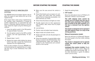 BEFORE STARTING THE ENGINE                        STARTING THE ENGINE


NISSAN VEHICLE IMMOBILIZER                            ● Make sure the area around the vehicle is        1. Apply the parking brake.
SYSTEM                                                  clear.
                                                                                                        2. CVT model:
The NISSAN Vehicle Immobilizer System will not        ● Check fluid levels such as engine oil, cool-
                                                        ant, brake and clutch fluid, and window            Move the shift selector lever to P (Park) or N
allow the engine to start without the use of the                                                           (Neutral). P (Park) is recommended.
registered key.                                         washer fluid as frequently as possible, or at
                                                        least whenever you refuel.                         The shift selector lever cannot be
If the engine fails to start using a registered key                                                        moved out of P (Park) and into any of
(for example, when interference is caused by          ● Check that all windows and lights are clean.
                                                                                                           the other gear positions if the ignition
another registered key, an automated toll road        ● Visually inspect tires for their appearance        key is turned to the OFF position or if
device or automatic payment device on the key           and condition. Also check tires for proper         the key is removed from the ignition
ring), restart the engine using the following pro-      inflation.
cedures:                                                                                                   switch.
                                                      ● Lock all doors.
 1. Leave the ignition switch in the ON position                                                           The starter is designed not to operate if
    for approximately 5 seconds.                      ● Position seat and adjust head restraints.          the shift selector lever is in any of the
                                                      ● Adjust inside and outside mirrors.                 driving positions.
 2. Turn the ignition switch to the OFF or LOCK
    position, and wait approximately 10 sec-          ● Fasten seat belts and ask all passengers to        Manual transmission model:
    onds.                                               do likewise.                                       Move the shift lever to N (Neutral). Depress
 3. Repeat steps 1 and 2.                             ● Check the operation of warning lights when         the clutch pedal to the floor while cranking
                                                        the key is turned to the ON (3) position. See      the engine.
 4. Restart the engine while holding the device
    (which may have caused the interference)            “Warning/indicator lights and audible re-          The starter is designed not to operate
    separate from the registered key.                   minders” in the “Instruments and controls”         unless the clutch pedal is fully de-
                                                        section of this manual.
If the no start condition re-occurs, NISSAN rec-                                                           pressed.
ommends placing the registered key on a sepa-                                                              Intelligent Key system models: Slowly
rate key ring to avoid interference from other                                                             “PUSH ON” the ignition switch. When the
devices.                                                                                                   Intelligent Key system warning light       in
                                                                                                           the meter illuminates in green, the ignition
                                                                                                           switch can be turned.

                                                                                                                        Starting and driving 5-9
 
