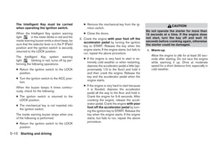 The Intelligent Key must be carried                  ● Remove the mechanical key from the ig-
                                                                                                                                CAUTION
   when operating the ignition switch.                    nition switch.
                                                                                                            Do not operate the starter for more than
   When the Intelligent Key system warning              ● Close the doors.                                  15 seconds at a time. If the engine does
   light       in the meter blinks in red and the                                                           not start, turn the key off and wait 10
                                                     3. Crank the engine with your foot off the
   inside warning buzzer emits a short beep, be                                                             seconds before cranking again, otherwise
                                                        accelerator pedal by turning the ignition
   sure that the selector lever is in the P (Park)                                                          the starter could be damaged.
                                                        key to START. Release the key when the
   position and the ignition switch is securely
                                                        engine starts. If the engine starts, but fails to   4. Warm-up
   returned to the LOCK position.
                                                        run, repeat the above procedure.
   The Intelligent Key system warning                                                                          Allow the engine to idle for at least 30 sec-
                                                        ● If the engine is very hard to start in ex-           onds after starting. Do not race the engine
   light      blinking in red, turns off by per-
                                                          tremely cold weather or when restarting,             while warming it up. Drive at moderate
   forming the following operations:
                                                          depress the accelerator pedal a little (ap-          speed for a short distance first, especially in
   ● Return the ignition switch to the LOCK               proximately 1/3 to the floor) and hold it            cold weather.
     position.                                            and then crank the engine. Release the
                                                          key and the accelerator pedal when the
   ● Turn the ignition switch to the ACC posi-
                                                          engine starts.
     tion.
                                                        ● If the engine is very hard to start because
   When the buzzer beeps 4 times continu-
                                                          it is flooded, depress the accelerator
   ously, check for the following:
                                                          pedal all the way to the floor and hold it.
   ● The ignition switch is returned to the               Crank the engine for 5-6 seconds. After
     LOCK position.                                       cranking the engine, release the accel-
                                                          erator pedal. Crank the engine with your
   ● The mechanical key is not inserted into
                                                          foot off the accelerator pedal by turn-
     the ignition switch.
                                                          ing the ignition key to START. Release the
   The inside warning buzzer stops when one               key when the engine starts. If the engine
   of the following is performed:                         starts, but fails to run, repeat the above
                                                          procedure.
   ● Return the ignition switch to the LOCK
     position.

5-10 Starting and driving
 