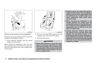 ● Properly secure all cargo with ropes or
                                                                                                      straps to help prevent it from sliding or
                                                                                                      shifting. Do not place cargo higher than
                                                                                                      the seatbacks. In a sudden stop or col-
                                                                                                      lision, unsecured cargo could cause
                                                                                                      personal injury.
                                                                                                    ● When returning the seatbacks to the
                                                                                                      upright position, be certain they are
                                                                                                      completely secured in the latched posi-
                                                                                                      tion. If they are not completely secured,
                                                                                                      passengers may be injured in an acci-
                                                                                                      dent or sudden stop.
                                                                                                    ● Closely supervise children when they
                                         LRS0728                                        WRS0726       are around cars to prevent them from
Interior trunk access (if so equipped)               2. Pull up on the strap A located on the top     playing and becoming locked in the
                                                        outboard side of the seat to be folded.       trunk where they could be seriously in-
The trunk can be accessed from the rear seat for                                                      jured. Keep the car locked, with the rear
loading and unloading, as shown.                     3. Fold seat back down.                          seatback and trunk lid securely latched
 1. Stow outboard seatbelts with clip before                                                          when not in use, and prevent children’s
                                                                       WARNING                        access to car keys.
    folding rear seat backs.
                                                     ● Never allow anyone to ride in the cargo
When folding the passenger’s side rear seat
                                                       area or on the rear seat when it is in the
back, first disconnect and stow the center seat-
                                                       fold-down position. Use of these areas
belt. See “Stowing the rear center seatbelt” later
                                                       by passengers without proper restraints
in this section.
                                                       could result in serious injury in an acci-
                                                       dent or sudden stop.




1-4 Safety—Seats, seat belts and supplemental restraint system
 