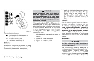 4. Move the shift selector lever to P (Park) or N
                                                                               WARNING
                                                                                                                    (Neutral) to restart the vehicle (P is pre-
                                                          Apply the parking brake if the selector                   ferred). Move the shift selector lever to P
                                                          lever is in any position while the engine is              (Park) to park the vehicle and turn the igni-
                                                          not running. Failure to do so could cause                 tion key to the LOCK position to remove the
                                                          the vehicle to move unexpectedly or roll                  key.
                                                          away and result in serious personal injury
                                                          or property damage.                                   P (Park):

                                                          If the key is turned to the OFF or ACC position for   Use this selector position when the vehicle is
                                                          any reason while the vehicle is in N (Neutral), or    parked or when starting the engine. Make sure
                                                          any drive position, the shift selector lever cannot   the vehicle is completely stopped. The brake
                                                          be moved to P (Park). Additionally, the key cannot    pedal must be depressed and the selector
                                                          be turned to the LOCK position and be removed         lever button pushed in to move the selector
                                                          from the ignition switch. If this occurs, perform     lever from the N (Neutral) or any drive po-
                                                LSD0177
                                                          the following steps:                                  sition to P (Park). Apply the parking brake.
To move the selector lever:                                                                                     When parking on a hill, apply the parking brake
                                                           1. Apply the parking brake when the vehicle is       first, then shift the selector lever into the P (Park)
           Push the button   A   while depressing the
           brake pedal
                                                              stopped.                                          position.
           Push the button   A   to shift                  2. Turn the key to the ON position.                  R (Reverse):
           Shift without pushing button     A
                                                           3. Depress the foot brake pedal.
                                                                                                                                      CAUTION
Shifting                                                                                                        Use this position only when the vehicle is
After starting the engine, fully depress the brake                                                              completely stopped.
pedal and move the shift selector lever from P                                                                  Use this position to back up. Make sure the
(Park) to any of the desired shift positions.                                                                   vehicle is completely stopped before selecting R
                                                                                                                (Reverse) position. R (Reverse) speed is limited
                                                                                                                to 25 MPH (40 km/h). Do not exceed 25 MPH
                                                                                                                (40 km/h) in the R (Reverse) position. The brake
                                                                                                                pedal must be depressed and the selector
5-12 Starting and driving
 