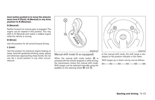 lever button pushed in to move the selector
lever from P (Park), N (Neutral) or any drive
position to R (Reverse).
N (Neutral):
Neither forward nor reverse gear is engaged. The
engine can be started in this position. You may
shift to N (Neutral) and restart a stalled engine
while the vehicle is moving.
D (Drive):
Use this position for all normal forward driving.
L (Low):
Use this position for maximum engine braking on                                             WSD0192                                              LSD0193
steep downhill gradients/climbing steep slopes
and whenever approaching sharp bends. Do not
                                                    Manual shift mode (if so equipped)                   In the manual shift mode, the shift range is dis-
                                                                                                         played on the position indicator in the meter.
use the L (Low) position in any other circum-       When the manual shift mode button A is
stances.                                            pressed with the vehicle stopped or while driving,   Shift ranges up or down one by one as follows:
                                                    the transmission enters the manual shift mode.       M1←→ M2 ←→ M3 ←→ M4 ←→ M5 ←→ M6
                                                    Shift ranges can be selected manually using the
                                                    paddles on the steering wheel B and C .




                                                                                                                         Starting and driving 5-13
 