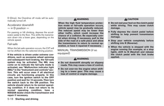 D (Drive), the Overdrive off mode will be auto-
                                                                        WARNING                                        CAUTION
matically turned off.
                                                       When the high fluid temperature protec-       ● Do not rest your foot on the clutch pedal
Accelerator downshift                                  tion mode or fail-safe operation occurs,        while driving. This may cause clutch
— in D position —                                      vehicle speed may be gradually reduced.         damage.
                                                       The reduced speed may be lower than
For passing or hill climbing, depress the accel-                                                     ● Fully depress the clutch pedal before
                                                       other traffic, which could increase the
erator pedal to the floor. This shifts the transmis-                                                   shifting to help prevent transmission
                                                       chance of a collision. Be especially care-
sion down into a lower gear, depending on the                                                          damage.
                                                       ful when driving. If necessary, pull to the
vehicle speed.                                         side of the road at a safe place and allow    ● Stop your vehicle completely before
Fail-safe                                              the transmission to return to normal op-        shifting into R (Reverse).
                                                       eration, or have it repaired if necessary.    ● When the vehicle is stopped with the
When the fail-safe operation occurs, the CVT will
                                                       MANUAL TRANSMISSION (if so                      engine running (for example, at a stop
not be shifted into the selected driving position.
                                                                                                       light), shift to N (Neutral) and release
If the vehicle is driven under extreme con-
                                                       equipped)                                       the clutch pedal with the foot brake
ditions, such as excessive wheel spinning                                                              applied.
and subsequent hard braking, the fail-safe                              WARNING
system may be activated. The MIL may                   ● Do not downshift abruptly on slippery
come on to indicate the fail-safe mode is                roads. This may cause a loss of control.
activated, see “Malfunction indicator light
(MIL)” in the “Instrument and controls” sec-           ● Do not over-rev the engine when shift-
tion. This will occur even if all electrical             ing to a lower gear. This may cause a
circuits are functioning properly. In this               loss of control or engine damage.
case, turn the ignition switch to the OFF
position and wait for 10 seconds. Then turn
the switch back to the ON position. The
vehicle should return to its normal operat-
ing condition. If it does not return to its
normal operating condition, have a
NISSAN dealer check the transmission and
repair if necessary.
5-16 Starting and driving
 