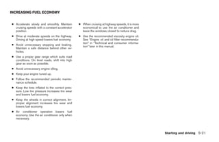 INCREASING FUEL ECONOMY


● Accelerate slowly and smoothly. Maintain       ● When cruising at highway speeds, it is more
  cruising speeds with a constant accelerator      economical to use the air conditioner and
  position.                                        leave the windows closed to reduce drag.
● Drive at moderate speeds on the highway.       ● Use the recommended viscosity engine oil.
  Driving at high speed lowers fuel economy.       See “Engine oil and oil filter recommenda-
                                                   tion” in “Technical and consumer informa-
● Avoid unnecessary stopping and braking.
                                                   tion” later in this manual.
  Maintain a safe distance behind other ve-
  hicles.
● Use a proper gear range which suits road
  conditions. On level roads, shift into high
  gear as soon as possible.
● Avoid unnecessary engine idling.
● Keep your engine tuned up.
● Follow the recommended periodic mainte-
  nance schedule.
● Keep the tires inflated to the correct pres-
  sure. Low tire pressure increases tire wear
  and lowers fuel economy.
● Keep the wheels in correct alignment. Im-
  proper alignment increases tire wear and
  lowers fuel economy.
● Air conditioner operation lowers fuel
  economy. Use the air conditioner only when
  necessary.



                                                                                                 Starting and driving 5-21
 