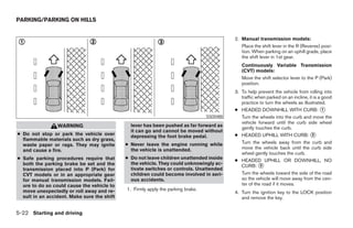 PARKING/PARKING ON HILLS


                                                                                            2. Manual transmission models:
                                                                                               Place the shift lever in the R (Reverse) posi-
                                                                                               tion. When parking on an uphill grade, place
                                                                                               the shift lever in 1st gear.
                                                                                               Continuously Variable Transmission
                                                                                               (CVT) models:
                                                                                               Move the shift selector lever to the P (Park)
                                                                                               position.
                                                                                            3. To help prevent the vehicle from rolling into
                                                                                               traffic when parked on an incline, it is a good
                                                                                               practice to turn the wheels as illustrated.
                                                                                            ● HEADED DOWNHILL WITH CURB: 1
                                                                                  SSD0488      Turn the wheels into the curb and move the
                                                                                               vehicle forward until the curb side wheel
                 WARNING                       lever has been pushed as far forward as
                                                                                               gently touches the curb.
                                               it can go and cannot be moved without
● Do not stop or park the vehicle over         depressing the foot brake pedal.             ● HEADED UPHILL WITH CURB: 2
  flammable materials such as dry grass,
                                             ● Never leave the engine running while            Turn the wheels away from the curb and
  waste paper or rags. They may ignite
                                               the vehicle is unattended.                      move the vehicle back until the curb side
  and cause a fire.
                                                                                               wheel gently touches the curb.
● Safe parking procedures require that       ● Do not leave children unattended inside
                                                                                            ● HEADED UPHILL OR DOWNHILL, NO
  both the parking brake be set and the        the vehicle. They could unknowingly ac-
                                                                                               CURB: 3
  transmission placed into P (Park) for        tivate switches or controls. Unattended
  CVT models or in an appropriate gear         children could become involved in seri-         Turn the wheels toward the side of the road
  for manual transmission models. Fail-        ous accidents.                                  so the vehicle will move away from the cen-
  ure to do so could cause the vehicle to                                                      ter of the road if it moves.
  move unexpectedly or roll away and re-     1. Firmly apply the parking brake.
                                                                                            4. Turn the ignition key to the LOCK position
  sult in an accident. Make sure the shift                                                     and remove the key.


5-22 Starting and driving
 