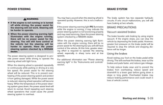 POWER STEERING                                                                                               BRAKE SYSTEM


                                                     You may hear a sound when the steering wheel is         The brake system has two separate hydraulic
                    WARNING
                                                     operated quickly. However, this is not a malfunc-       circuits. If one circuit malfunctions, you will still
● If the engine is not running or is turned          tion.                                                   have braking at two wheels.
  off while driving, the power assist for
  the steering will not work. Steering will          If the power steering warning light PS illuminates      BRAKE PRECAUTIONS
  be harder to operate.                              while the engine is running, it may indicate the
                                                     power steering system is not functioning properly       Vacuum assisted brakes
● When the power steering warning light              and may need servicing. Have the power steering
  illuminates with the engine running,               system checked by a NISSAN dealer.                      The brake booster aids braking by using engine
  there will be no power assist for the                                                                      vacuum. If the engine stops, you can stop the
  steering. You will still have control of           When the power steering warning light illumi-           vehicle by depressing the brake pedal. However,
  the vehicle but the steering will be               nates with the engine running, there will be no         greater foot pressure on the brake pedal will be
  harder to operate. Have the power                  power assist for the steering but you will still have   required to stop the vehicle and stopping dis-
  steering system checked by a NISSAN                control of the vehicle. At this time, greater steer-
                                                                                                             tance will be longer.
  dealer.                                            ing effort is required to operate the steering
                                                     wheel, especially in sharp turns and at low             Using the brakes
The power steering system is designed to pro-        speeds.
vide power assist while driving to operate the                                                               Avoid resting your foot on the brake pedal while
                                                     For additional information see “Power steering          driving. This will overheat the brakes, wear out the
steering wheel with light force.                     warning light” in the “Instruments and controls”        brakes and pads faster, and reduce gas mileage.
When the steering wheel is operated repeatedly       section.
or continuously while parking or driving at a very                                                           To help reduce brake wear and to prevent the
low speed, the power assist for the steering                                                                 brakes from overheating, reduce speed and
wheel will be reduced. This is to prevent over-                                                              downshift to a lower gear before going down a
heating of the power steering system and protect                                                             slope or long grade. Overheated brakes may
it from getting damaged. While the power assist                                                              reduce braking performance and could result in
is reduced, steering wheel operation will become                                                             loss of vehicle control.
heavy. When the temperature of the power steer-
ing system goes down, the power assist level will
return to normal. Avoid repeating such steering
wheel operations that could cause the power
steering system to overheat.
                                                                                                                              Starting and driving 5-23
 