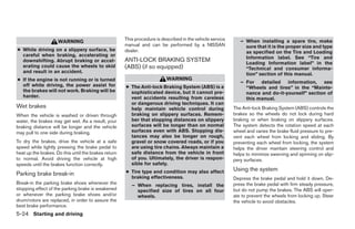 This procedure is described in the vehicle service      – When installing a spare tire, make
                     WARNING
                                                      manual and can be performed by a NISSAN                   sure that it is the proper size and type
● While driving on a slippery surface, be             dealer.                                                   as specified on the Tire and Loading
  careful when braking, accelerating or                                                                         Information label. See “Tire and
  downshifting. Abrupt braking or accel-              ANTI-LOCK BRAKING SYSTEM                                  Loading Information label” in the
  erating could cause the wheels to skid              (ABS) (if so equipped)                                    “Technical and consumer informa-
  and result in an accident.                                                                                    tion” section of this manual.
● If the engine is not running or is turned                               WARNING
                                                                                                              – For detailed information, see
  off while driving, the power assist for             ● The Anti-lock Braking System (ABS) is a                 “Wheels and tires” in the “Mainte-
  the brakes will not work. Braking will be             sophisticated device, but it cannot pre-                nance and do-it-yourself” section of
  harder.                                               vent accidents resulting from careless                  this manual.
                                                        or dangerous driving techniques. It can
Wet brakes                                              help maintain vehicle control during               The Anti-lock Braking System (ABS) controls the
When the vehicle is washed or driven through            braking on slippery surfaces. Remem-               brakes so the wheels do not lock during hard
water, the brakes may get wet. As a result, your        ber that stopping distances on slippery            braking or when braking on slippery surfaces.
braking distance will be longer and the vehicle         surfaces will be longer than on normal             The system detects the rotation speed at each
may pull to one side during braking.                    surfaces even with ABS. Stopping dis-              wheel and varies the brake fluid pressure to pre-
                                                        tances may also be longer on rough,                vent each wheel from locking and sliding. By
To dry the brakes, drive the vehicle at a safe          gravel or snow covered roads, or if you            preventing each wheel from locking, the system
speed while lightly pressing the brake pedal to         are using tire chains. Always maintain a           helps the driver maintain steering control and
heat up the brakes. Do this until the brakes return     safe distance from the vehicle in front            helps to minimize swerving and spinning on slip-
to normal. Avoid driving the vehicle at high            of you. Ultimately, the driver is respon-          pery surfaces.
speeds until the brakes function correctly.             sible for safety.
                                                      ● Tire type and condition may also affect            Using the system
Parking brake break-in
                                                        braking effectiveness.                             Depress the brake pedal and hold it down. De-
Break-in the parking brake shoes whenever the            – When replacing tires, install the               press the brake pedal with firm steady pressure,
stopping effect of the parking brake is weakened           specified size of tires on all four             but do not pump the brakes. The ABS will oper-
or whenever the parking brake shoes and/or                 wheels.                                         ate to prevent the wheels from locking up. Steer
drum/rotors are replaced, in order to assure the                                                           the vehicle to avoid obstacles.
best brake performance.
5-24 Starting and driving
 