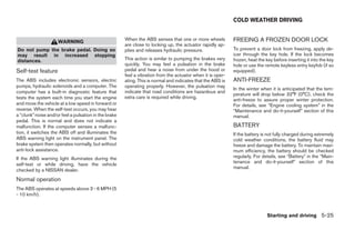 COLD WEATHER DRIVING


                     WARNING                           When the ABS senses that one or more wheels           FREEING A FROZEN DOOR LOCK
                                                       are close to locking up, the actuator rapidly ap-
Do not pump the brake pedal. Doing so                  plies and releases hydraulic pressure.                To prevent a door lock from freezing, apply de-
may result in increased stopping                                                                             icer through the key hole. If the lock becomes
distances.                                             This action is similar to pumping the brakes very     frozen, heat the key before inserting it into the key
                                                       quickly. You may feel a pulsation in the brake        hole or use the remote keyless entry keyfob (if so
Self-test feature                                      pedal and hear a noise from under the hood or         equipped).
                                                       feel a vibration from the actuator when it is oper-
The ABS includes electronic sensors, electric          ating. This is normal and indicates that the ABS is   ANTI-FREEZE
pumps, hydraulic solenoids and a computer. The         operating properly. However, the pulsation may
                                                                                                             In the winter when it is anticipated that the tem-
computer has a built-in diagnostic feature that        indicate that road conditions are hazardous and
                                                                                                             perature will drop below 32°F (0°C), check the
tests the system each time you start the engine        extra care is required while driving.
                                                                                                             anti-freeze to assure proper winter protection.
and move the vehicle at a low speed in forward or                                                            For details, see “Engine cooling system” in the
reverse. When the self-test occurs, you may hear                                                             “Maintenance and do-it-yourself” section of this
a “clunk” noise and/or feel a pulsation in the brake                                                         manual.
pedal. This is normal and does not indicate a
malfunction. If the computer senses a malfunc-                                                               BATTERY
tion, it switches the ABS off and illuminates the                                                            If the battery is not fully charged during extremely
ABS warning light on the instrument panel. The                                                               cold weather conditions, the battery fluid may
brake system then operates normally, but without                                                             freeze and damage the battery. To maintain maxi-
anti-lock assistance.                                                                                        mum efficiency, the battery should be checked
If the ABS warning light illuminates during the                                                              regularly. For details, see “Battery” in the “Main-
                                                                                                             tenance and do-it-yourself” section of this
self-test or while driving, have the vehicle
                                                                                                             manual.
checked by a NISSAN dealer.
Normal operation
The ABS operates at speeds above 3 - 6 MPH (5
- 10 km/h).



                                                                                                                              Starting and driving 5-25
 