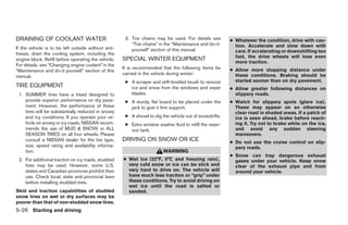 DRAINING OF COOLANT WATER                             3. Tire chains may be used. For details see        ● Whatever the condition, drive with cau-
                                                         “Tire chains” in the “Maintenance and do-it-      tion. Accelerate and slow down with
If the vehicle is to be left outside without anti-       yourself” section of this manual.                 care. If accelerating or downshifting too
freeze, drain the cooling system, including the
                                                                                                           fast, the drive wheels will lose even
engine block. Refill before operating the vehicle.   SPECIAL WINTER EQUIPMENT                              more traction.
For details, see “Changing engine coolant” in the
                                                     It is recommended that the following items be       ● Allow more stopping distance under
“Maintenance and do-it-yourself” section of this
                                                     carried in the vehicle during winter:                 these conditions. Braking should be
manual.
                                                      ● A scraper and stiff-bristled brush to remove       started sooner than on dry pavement.
TIRE EQUIPMENT                                          ice and snow from the windows and wiper          ● Allow greater following distances on
 1. SUMMER tires have a tread designed to               blades.                                            slippery roads.
    provide superior performance on dry pave-         ● A sturdy, flat board to be placed under the      ● Watch for slippery spots (glare ice).
    ment. However, the performance of these             jack to give it firm support.                      These may appear on an otherwise
    tires will be substantially reduced in snowy                                                           clear road in shaded areas. If a patch of
    and icy conditions. If you operate your ve-       ● A shovel to dig the vehicle out of snowdrifts.     ice is seen ahead, brake before reach-
    hicle on snowy or icy roads, NISSAN recom-        ● Extra window washer fluid to refill the reser-     ing it. Try not to brake while on the ice,
    mends the use of MUD & SNOW or ALL                  voir tank.                                         and avoid any sudden steering
    SEASON TIRES on all four wheels. Please                                                                maneuvers.
    consult a NISSAN dealer for the tire type,       DRIVING ON SNOW OR ICE                              ● Do not use the cruise control on slip-
    size, speed rating and availability informa-                                                           pery roads.
    tion.                                                                WARNING
                                                                                                         ● Snow can trap dangerous exhaust
 2. For additional traction on icy roads, studded    ● Wet ice (32°F, 0°C and freezing rain),              gases under your vehicle. Keep snow
    tires may be used. However, some U.S.              very cold snow or ice can be slick and              clear of the exhaust pipe and from
    states and Canadian provinces prohibit their       very hard to drive on. The vehicle will             around your vehicle.
    use. Check local, state and provincial laws        have much less traction or “grip” under
    before installing studded tires.                   these conditions. Try to avoid driving on
                                                       wet ice until the road is salted or
Skid and traction capabilities of studded              sanded.
snow tires on wet or dry surfaces may be
poorer than that of non-studded snow tires.
5-26 Starting and driving
 
